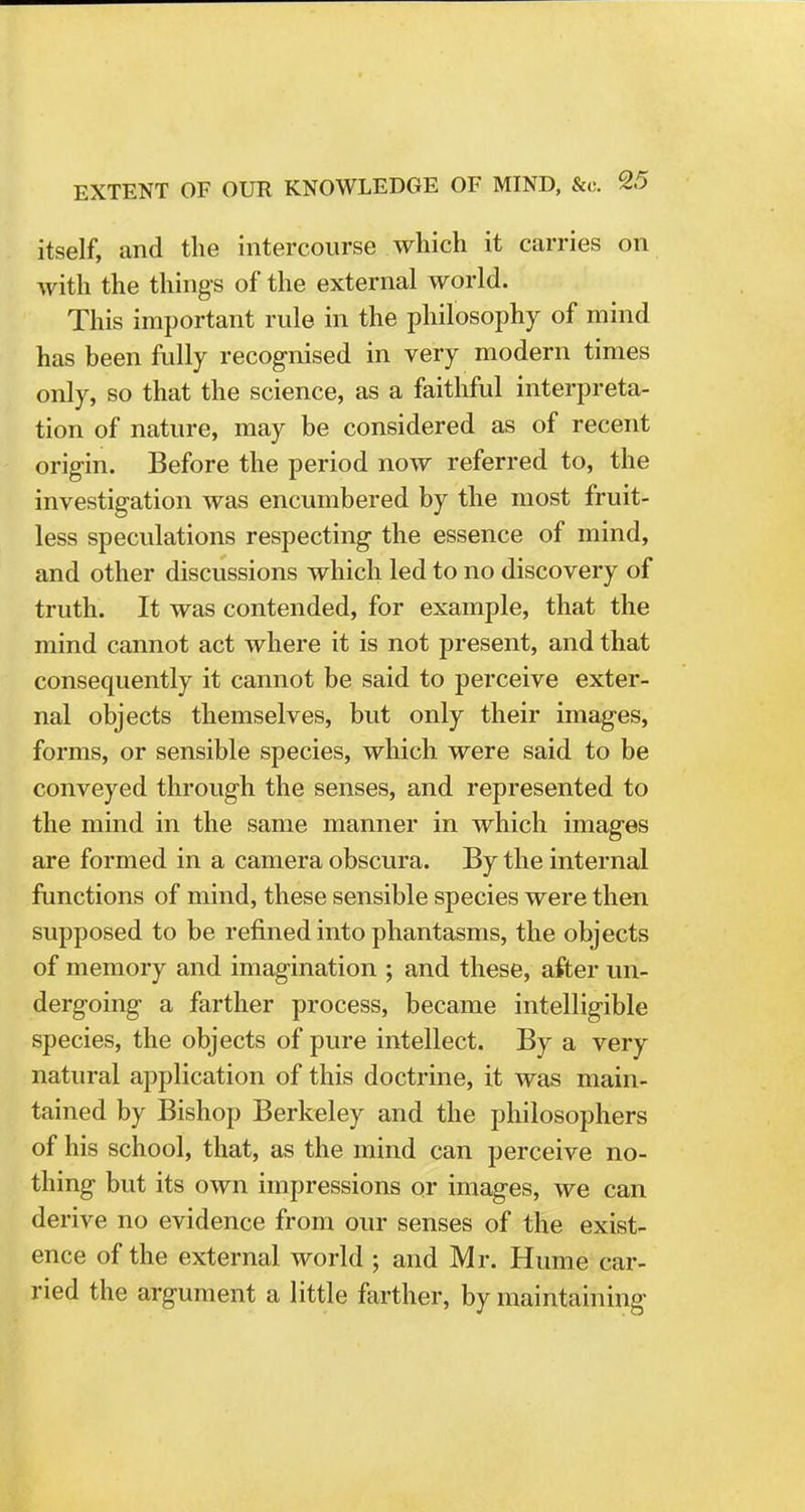 itself, and the intercourse which it carries on with the things of the external world. This important rule in the philosophy of mind has been fully recognised in very modern times only, so that the science, as a faithful interpreta- tion of nature, may be considered as of recent origin. Before the period now referred to, the investigation was encumbered by the most fruit- less speculations respecting the essence of mind, and other discussions which led to no discovery of truth. It was contended, for example, that the mind cannot act where it is not present, and that consequently it cannot be said to perceive exter- nal objects themselves, but only their images, forms, or sensible species, which were said to be conveyed through the senses, and represented to the mind in the same manner in which images are formed in a camera obscura. By the internal functions of mind, these sensible species were then supposed to be refined into phantasms, the objects of memory and imagination ; and these, after un- dergoing a farther process, became intelligible species, the objects of pure intellect. By a very natural application of this doctrine, it was main- tained by Bishop Berkeley and the philosophers of his school, that, as the mind can perceive no- thing but its own impressions or images, we can derive no evidence from our senses of the exist- ence of the external world ; and Mr. Hume car- ried the argument a little farther, by maintaining