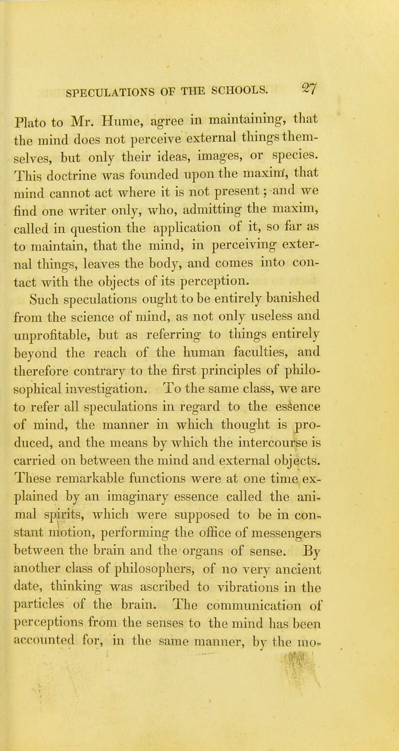 SPECULATIONS OF THE SCHOOLS. Tj Plato to Mr. Hume, agree in maintaining-, that the mind does not perceive external things them- selves, but only their ideas, images, or species. This doctrine was founded upon the maxim, that mind cannot act where it is not present; -and we find one writer only, who, admitting the maxim, called in question the application of it, so far as to maintain, that the mind, in perceiving exter- nal things, leaves the body, and comes into con- tact with the objects of its perception. Such speculations ought to be entirely banished from the science of mind, as not only useless and unprofitable, but as referring to things entirely beyond the reach of the human faculties, and therefore contrary to the first principles of philo- sophical investigation. To the same class, we are to refer all speculations in regard to the essence of mind, the manner in which thought is pro- duced, and the means by which the intercourse is carried on between the mind and external objects. These remarkable functions were at one time ex- plained by an imaginary essence called the ani\ mal spirits, which were supposed to be in con- stant niotion, performing the office of messengers between the brain and the organs of sense. By another class of philosophers, of no very ancient date, thinking was ascribed to vibrations in the particles of the brain. The communication of perceptions from the senses to the mind has been accounted for, in the same manner, by the mo-