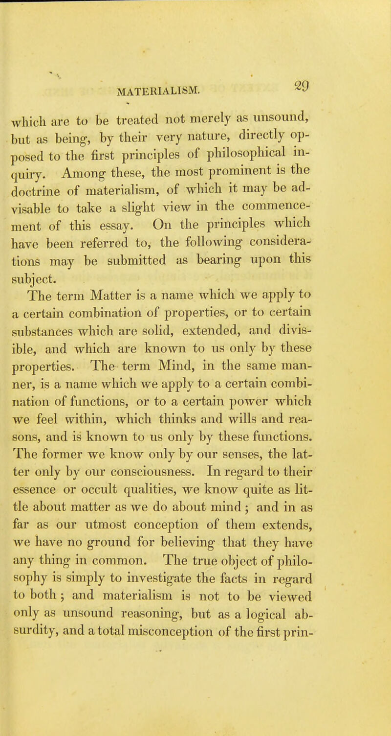 MATERIALISM. ^ which are to be treated not merely as unsound, but as being, by their very nature, directly op- posed to the first principles of philosophical in- quiry. Among these, the most prominent is the doctrine of materialism, of which it may be ad- visable to take a slight view in the commence- ment of this essay. On the principles which have been referred to, the following considera- tions may be submitted as bearing upon this subject. The term Matter is a name which we apply to a certain combination of properties, or to certain substances which are solid, extended, and divis- ible, and which are known to us only by these properties. The term Mind, in the same man- ner, is a name which we apply to a certain combi- nation of functions, or to a certain power which we feel within, which thinks and wills and rea- sons, and is known to us only by these functions. The former we know only by our senses, the lat- ter only by our consciousness. In regard to their essence or occult qualities, we know quite as lit- tle about matter as we do about mind ; and in as far as our utmost conception of them extends, we have no ground for believing that they have any thing in common. The true object of philo- sophy is simply to investigate the facts in regard to both ; and materialism is not to be viewed only as unsound reasoning, but as a logical ab- surdity, and a total misconception of the first prin-