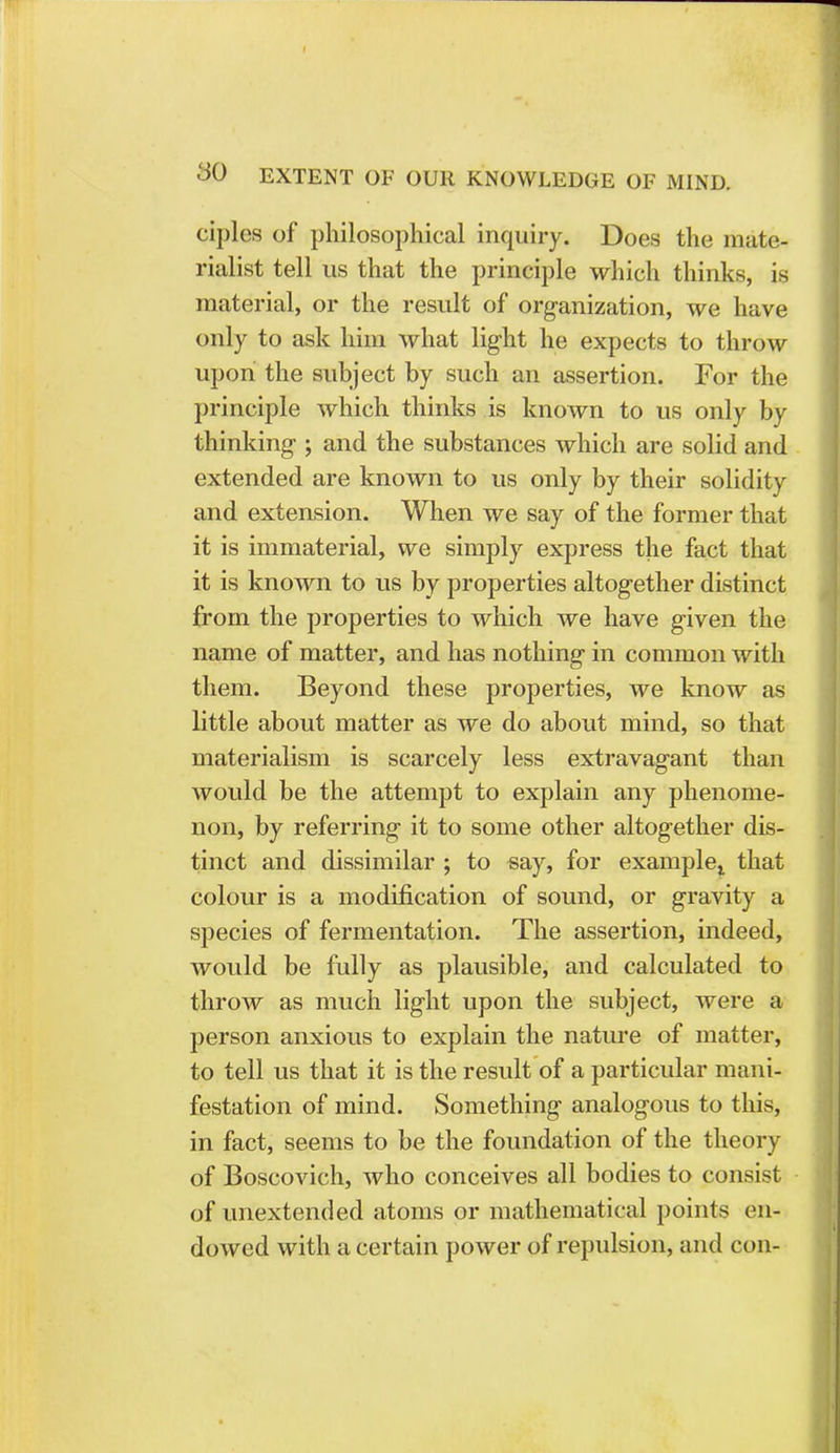 ciples of philosophical inquiry. Does the mate- rialist tell us that the principle which thinks, is material, or the result of organization, we have only to ask him what light he expects to throw upon the subject by such an assertion. For the principle which thinks is known to us only by thinking ; and the substances which are solid and extended are known to us only by their solidity and extension. When we say of the former that it is immaterial, we simply express the fact that it is known to us by properties altogether distinct from the properties to which we have given the name of matter, and has nothing in common with them. Beyond these properties, we know as little about matter as we do about mind, so that materialism is scarcely less extravagant than would be the attempt to explain any phenome- non, by referring it to some other altogether dis- tinct and dissimilar ; to say, for examplel that colour is a modification of sound, or gravity a species of fermentation. The assertion, indeed, would be fully as plausible, and calculated to throw as much light upon the subject, were a person anxious to explain the nature of matter, to tell us that it is the result of a particular mani- festation of mind. Something analogous to this, in fact, seems to be the foundation of the theory of Boscovich, who conceives all bodies to consist of unextended atoms or mathematical points en- dowed with a certain power of repulsion, and con-