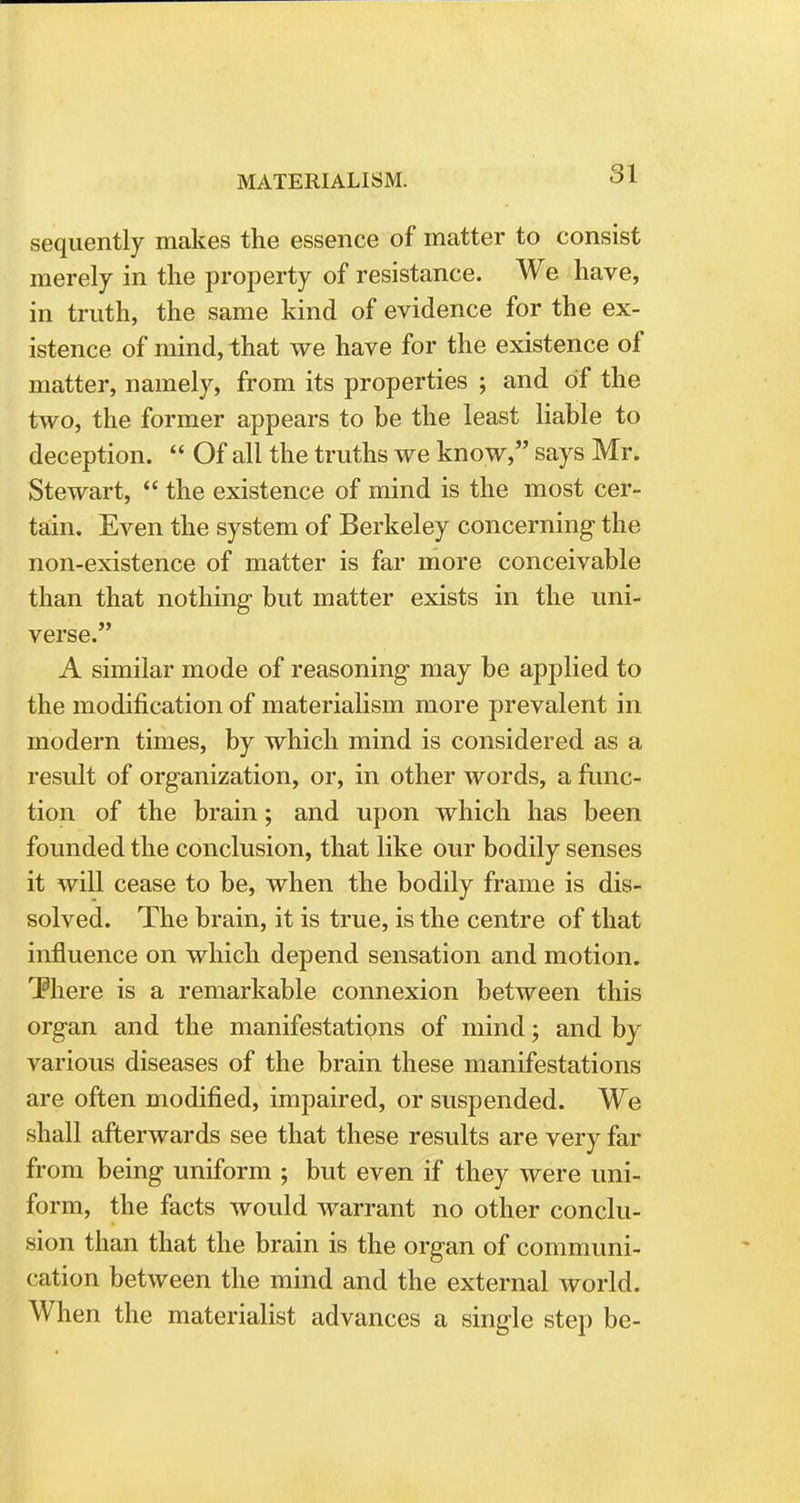sequently makes the essence of matter to consist merely in the property of resistance. We have, in truth, the same kind of evidence for the ex- istence of mind, that we have for the existence of matter, namely, from its properties ; and of the two, the former appears to be the least liable to deception.  Of all the truths we know, says Mr. Stewart,  the existence of mind is the most cer- tain. Even the system of Berkeley concerning the non-existence of matter is far more conceivable than that nothing but matter exists in the uni- verse. A similar mode of reasoning may be applied to the modification of materialism more prevalent in modern times, by which mind is considered as a result of organization, or, in other words, a func- tion of the brain; and upon which has been founded the conclusion, that like our bodily senses it will cease to be, when the bodily frame is dis- solved. The brain, it is true, is the centre of that influence on which depend sensation and motion. There is a remarkable connexion between this organ and the manifestations of mind; and by various diseases of the brain these manifestations are often modified, impaired, or suspended. We shall afterwards see that these results are very far from being uniform ; but even if they were uni- form, the facts would warrant no other conclu- sion than that the brain is the organ of communi- cation between the mind and the external world. When the materialist advances a single step be-