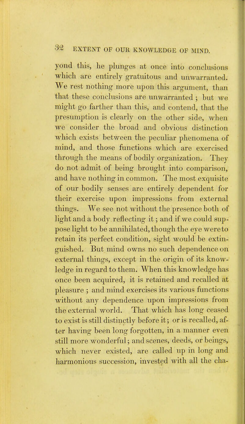 yond this, he plunges at once into conclusions which are entirely gratuitous and unwarranted. We rest nothing more upon this argument, than that these conclusions are unwarranted ; but we might go farther than this, and contend, that the presumption is clearly on the other side, when we consider the broad and obvious distinction which exists between the peculiar phenomena of mind, and those functions which are exercised through the means of bodily organization. They do not admit of being brought into comparison, and have nothing in common. The most exquisite of our bodily senses are entirely dependent for their exercise upon impressions from external things. We see not without the presence both of light and a body reflecting it; and if we could sup- pose light to be annihilated, though the eye were to retain its perfect condition, sight would be extin- guished. But mind owns no such dependence on external things, except in the origin of its know- ledge in regard to them. When this knowledge has once been acquired, it is retained and recalled at pleasure ; and mind exercises its various functions without any dependence upon impressions from the external world. That which has long ceased to exist is still distinctly before it; or is recalled, af- ter having been long forgotten, in a manner even still more wonderful; and scenes, deeds, or beings, which never existed, are called up in long and harmonious succession, invested with all the cha-