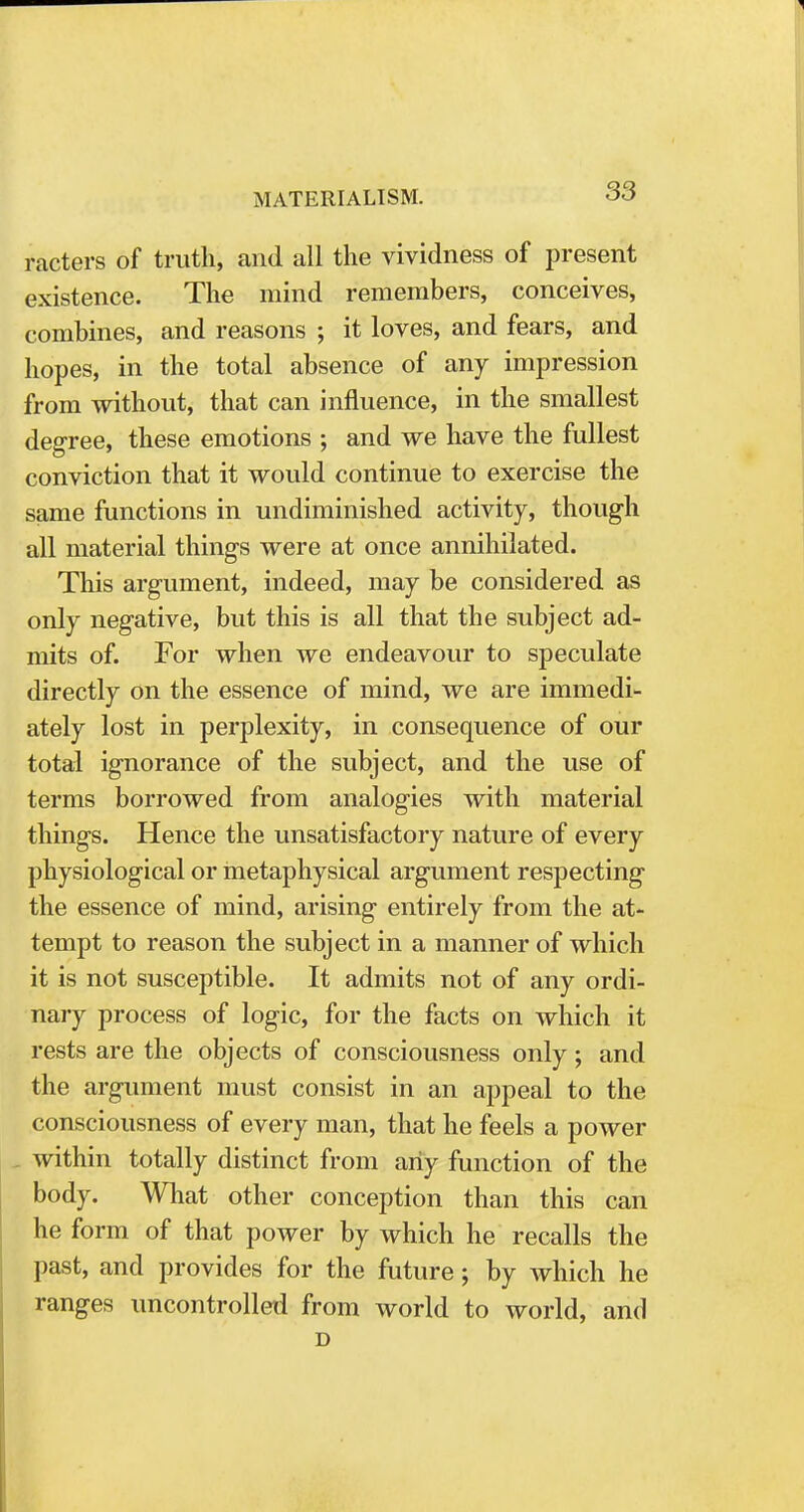 meters of truth, and all the vividness of present existence. The mind remembers, conceives, combines, and reasons ; it loves, and fears, and hopes, in the total absence of any impression from without, that can influence, in the smallest degree, these emotions ; and we have the fullest conviction that it would continue to exercise the same functions in undiminished activity, though all material things were at once annihilated. This argument, indeed, may be considered as only negative, but this is all that the subject ad- mits of. For when we endeavour to speculate directly on the essence of mind, we are immedi- ately lost in perplexity, in consequence of our total ignorance of the subject, and the use of terms borrowed from analogies with material things. Hence the unsatisfactory nature of every physiological or metaphysical argument respecting the essence of mind, arising entirely from the at- tempt to reason the subject in a manner of which it is not susceptible. It admits not of any ordi- nary process of logic, for the facts on which it rests are the objects of consciousness only; and the argument must consist in an appeal to the consciousness of every man, that he feels a power within totally distinct from any function of the body. What other conception than this can he form of that power by which he recalls the past, and provides for the future; by which he ranges uncontrolled from world to world, and D