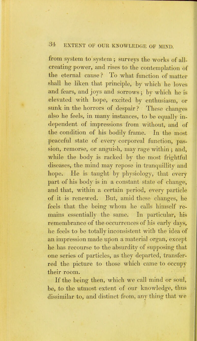 from system to system ; surveys the works of all- creating power, and rises to the contemplation of the eternal cause ? To what function of matter shall he liken that principle, by which he loves and fears, and joys and sorrows; by which he is elevated with hope, excited by enthusiasm, or sunk in the horrors of despair ? These changes also he feels, in many instances, to be equally in- dependent of impressions from without, and of the condition of his bodily frame. In the most peaceful state of every corporeal function, pas- sion, remorse, or anguish, may rage within ; and, while the body is racked by the most frightful diseases, the mind may repose in tranquillity and hope. He is taught by physiology, that every part of his body is in a constant state of change, and that, within a certain period, every particle of it is renewed. But, amid these changes, he feels that the being whom he calls himself re- mains essentially the same. In particular, his remembrance of the occurrences of his early days, he feels to be totally inconsistent with the idea of an impression made upon a material organ, except he has recourse to the absurdity of supposing that one series of particles, as they departed, transfer- red the picture to those which came to occupy their room. If the being then, which we call mind or soul, be, to the utmost extent of our knowledge, thus dissimilar to, and distinct from, any thing that we