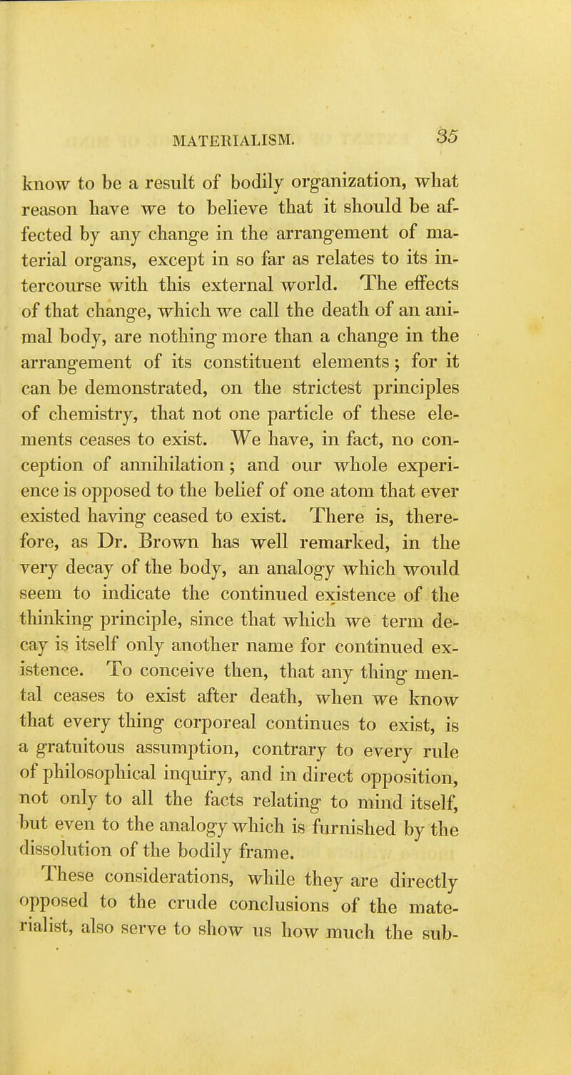 know to be a result of bodily organization, what reason have we to believe that it should be af- fected by any change in the arrangement of ma- terial organs, except in so far as relates to its in- tercourse with this external world. The effects of that change, which we call the death of an ani- mal body, are nothing more than a change in the arrangement of its constituent elements; for it can be demonstrated, on the strictest principles of chemistry, that not one particle of these ele- ments ceases to exist. We have, in fact, no con- ception of annihilation; and our whole experi- ence is opposed to the belief of one atom that ever existed having ceased to exist. There is, there- fore, as Dr. Brown has well remarked, in the very decay of the body, an analogy which would seem to indicate the continued existence of the thinking principle, since that which we term de- cay is itself only another name for continued ex- istence. To conceive then, that any thing men- tal ceases to exist after death, when we know that every thing corporeal continues to exist, is a gratuitous assumption, contrary to every rule of philosophical inquiry, and in direct opposition, not only to all the facts relating to mind itself, but even to the analogy which is furnished by the dissolution of the bodily frame. These considerations, while they are directly opposed to the crude conclusions of the mate- rialist, also serve to show us how much the sub-