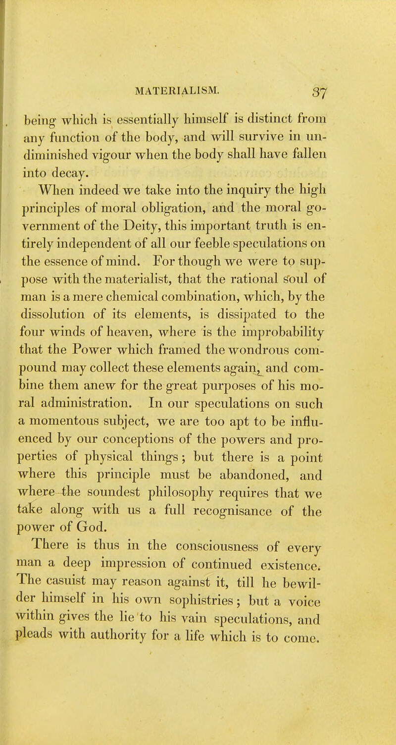 being which is essentially himself is distinct from any function of the body, and will survive in un- diminished vigour when the body shall have fallen into decay. When indeed we take into the inquiry the high principles of moral obligation, and the moral go- vernment of the Deity, this important truth is en- tirely independent of all our feeble speculations on the essence of mind. For though we were to sup- pose with the materialist, that the rational soul of man is a mere chemical combination, which, by the dissolution of its elements, is dissipated to the four winds of heaven, where is the improbability that the Power which framed the wondrous com- pound may collect these elements againL and com- bine them anew for the great purposes of his mo- ral administration. In our speculations on such a momentous subject, we are too apt to be influ- enced by our conceptions of the powers and pro- perties of physical things; but there is a point where this principle must be abandoned, and where 4he soundest philosophy requires that we take along with us a full recognisance of the power of God. There is thus in the consciousness of every man a deep impression of continued existence. The casuist may reason against it, till he bewil- der himself in his own sophistries; but a voice within gives the lie to his vain speculations, and pleads with authority for a life which is to come.