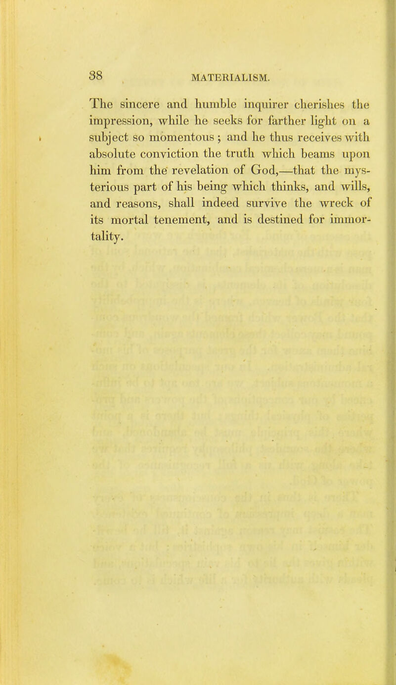 The sincere and humble inquirer cherishes the impression, while he seeks for farther light on a subject so momentous ; and he thus receives with absolute conviction the truth which beams upon him from the revelation of God,—that the mys- terious part of his being which thinks, and wills, and reasons, shall indeed survive the wreck of its mortal tenement, and is destined for immor- tality.