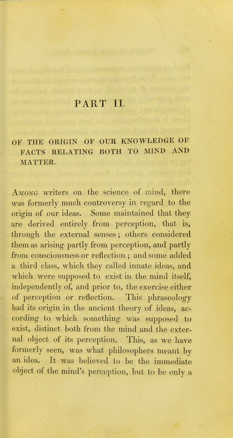 PART II. OF THE ORIGIN OP OUR KNOWLEDGE OF FACTS RELATING BOTH TO MIND AND MATTER. Among writers on the science of mind, there was formerly much controversy in regard to the origin of our ideas. Some maintained that they are derived entirely from perception, that is, through the external senses; others considered them as arising partly from perception, and partly from consciousness or reflection; and some added a third class, which they called innate ideas, and which were supposed to exist in the mind itself, independently of, and prior to, the exercise either of perception or reflection. This phraseology had its origin in the ancient theory of ideas, ac- cording to which something was supposed to exist, distinct both from the mind and the exter- nal object of its perception. This, as we have formerly seen, was what philosophers meant by an idea. It was believed to be the immediate object of the mind's perception, but to be only a