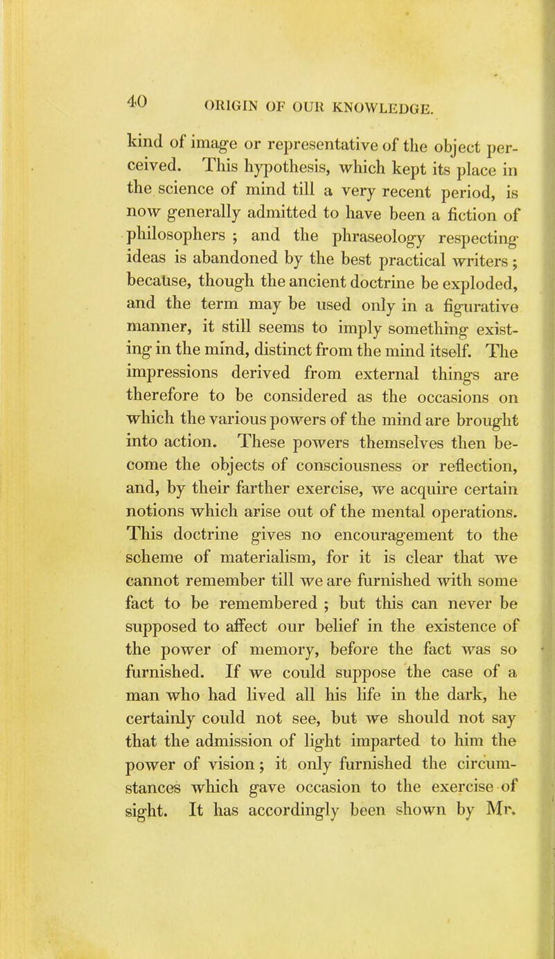 kind of image or representative of the object per- ceived. This hypothesis, which kept its place in the science of mind till a very recent period, is now generally admitted to have been a fiction of philosophers ; and the phraseology respecting ideas is abandoned by the best practical writers; because, though the ancient doctrine be exploded, and the term may be used only in a figurative manner, it still seems to imply something exist- ing in the mind, distinct from the mind itself. The impressions derived from external things are therefore to be considered as the occasions on which the various powers of the mind are brought into action. These powers themselves then be- come the objects of consciousness or reflection, and, by their farther exercise, we acquire certain notions which arise out of the mental operations. This doctrine gives no encouragement to the scheme of materialism, for it is clear that we cannot remember till we are furnished with some fact to be remembered ; but this can never be supposed to affect our belief in the existence of the power of memory, before the fact was so furnished. If we could suppose the case of a man who had lived all his life in the dark, he certainly could not see, but we should not say that the admission of light imparted to him the power of vision; it only furnished the circum- stances which gave occasion to the exercise of sight. It has accordingly been shown by Mr.