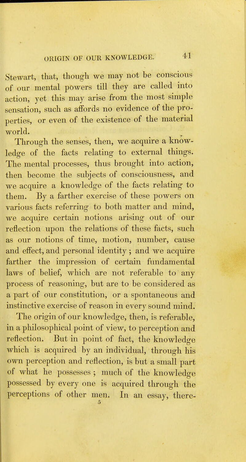 Stewart, that, though we may not be conscious of our mental powers till they are called into action, yet this may arise from the most simple sensation, such as affords no evidence of the pro- perties, or even of the existence of the material world. Through the senses, then, we acquire a know- ledge of the facts relating to external things. The mental processes, thus brought into action, then become the subjects of consciousness, and we acquire a knowledge of the facts relating to them. By a farther exercise of these powers on various facts referring to both matter and mind, we acquire certain notions arising out of our reflection upon the relations of these facts, such as our notions of time, motion, number, cause and effect, and personal identity ; and we acquire farther the impression of certain fundamental laws of belief, which are not referable to any process of reasoning, but are to be considered as a part of our constitution, or a spontaneous and instinctive exercise of reason in every sound mind. The origin of our knowledge, then, is referable, in a philosophical point of view, to perception and reflection. But in point of fact, the knowledge which is acquired by an individual, through his own perception and reflection, is but a small part of what he possesses ; much of the knowledge possessed by every one is acquired through the perceptions of other men. In an essay, there-