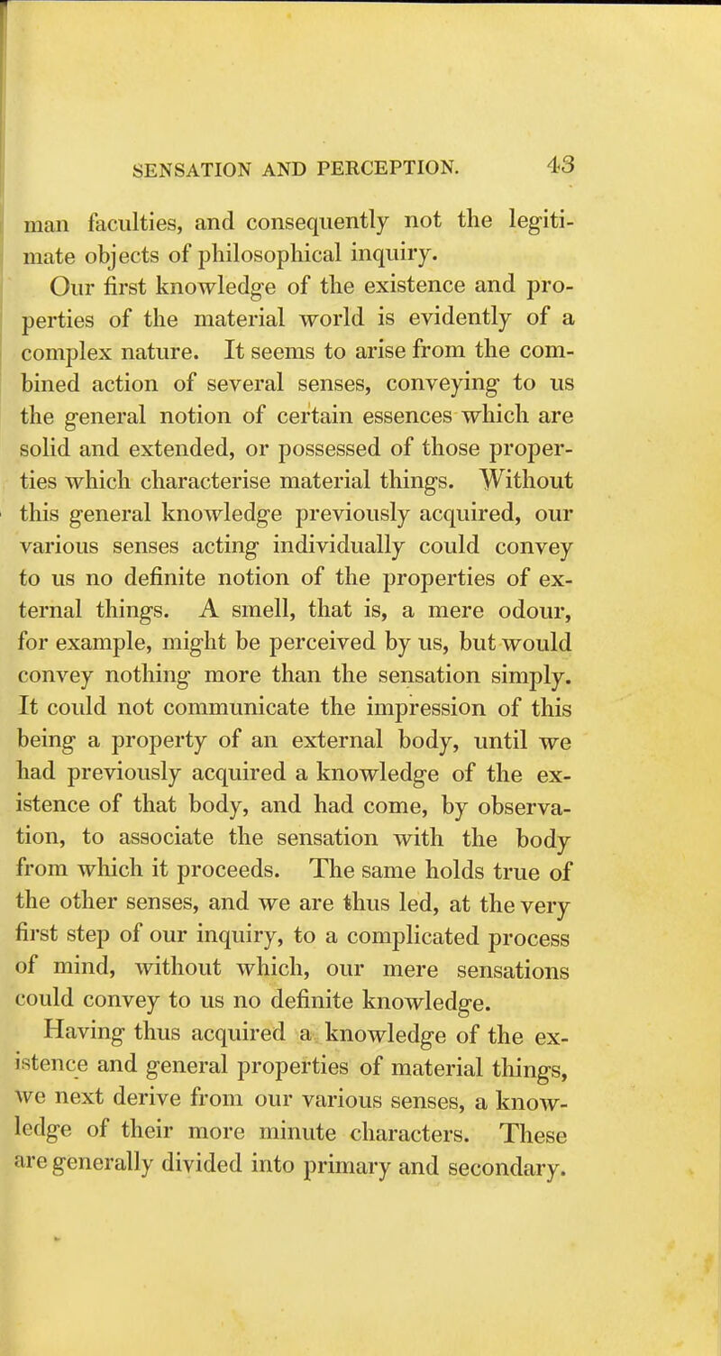 man faculties, and consequently not the legiti- mate objects of philosophical inquiry. Our first knowledge of the existence and pro- perties of the material world is evidently of a complex nature. It seems to arise from the com- bined action of several senses, conveying to us the general notion of certain essences which are solid and extended, or possessed of those proper- ties which characterise material things. Without this general knowledge previously acquired, our various senses acting individually could convey to us no definite notion of the properties of ex- ternal things. A smell, that is, a mere odour, for example, might be perceived by us, but would convey nothing more than the sensation simply. It could not communicate the impression of this being a property of an external body, until we had previously acquired a knowledge of the ex- istence of that body, and had come, by observa- tion, to associate the sensation with the body from which it proceeds. The same holds true of the other senses, and we are thus led, at the very first step of our inquiry, to a complicated process of mind, without which, our mere sensations could convey to us no definite knowledge. Having thus acquired a knowledge of the ex- istence and general properties of material things, w e next derive from our various senses, a know- ledge of their more minute characters. These are generally divided into primary and secondary.