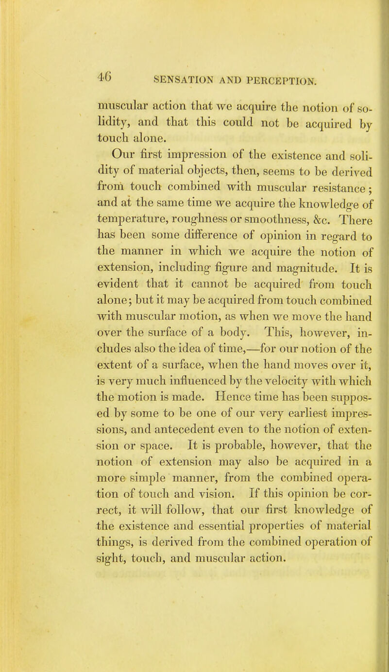 4G muscular action that we acquire the notion of so- lidity, and that this could not be acquired by touch alone. Our first impression of the existence and soli- dity of material objects, then, seems to be derived from touch combined with muscular resistance; and at the same time we acquire the knowledge of temperature, roughness or smoothness, &c. There has been some difference of opinion in regard to the manner in which we acquire the notion of extension, including figure and magnitude. It is evident that it cannot be acquired from touch alone; but it may be acquired from touch combined with muscular motion, as when we move the hand over the surface of a body. This, however, in- cludes also the idea of time,—for our notion of the extent of a surface, when the hand moves over it, is very much influenced by the velocity with which the motion is made. Hence time has been suppos- ed by some to be one of our very earliest impres- sions, and antecedent even to the notion of exten- sion or space. It is probable, however, that the notion of extension may also be acquired in a more simple manner, from the combined opera- tion of touch and vision. If this opinion be cor- rect, it will follow, that our first knowledge of the existence and essential properties of material things, is derived from the combined operation of sight, touch, and muscular action.