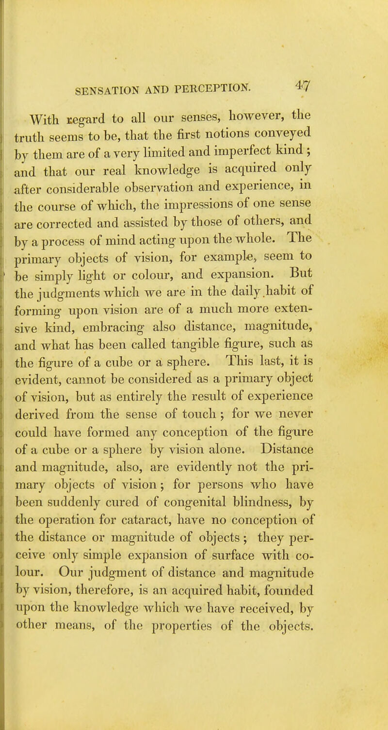 With regard to all our senses, however, the truth seems to be, that the first notions conveyed by them are of a very limited and imperfect kind ; and that our real knowledge is acquired only after considerable observation and experience, in the course of which, the impressions of one sense are corrected and assisted by those of others, and by a process of mind acting upon the whole. The primary objects of vision, for example, seem to be simply light or colour, and expansion. But the judgments which we are in the daily habit of forming upon vision are of a much more exten- sive kind, embracing also distance, magnitude, and what has been called tangible figure, such as the figure of a cube or a sphere. This last, it is evident, cannot be considered as a primary object of vision, but as entirely the result of experience derived from the sense of touch ; for we never could have formed any conception of the figure of a cube or a sphere by vision alone. Distance and magnitude, also, are evidently not the pri- mary objects of vision; for persons who have been suddenly cured of congenital blindness, by the operation for cataract, have no conception of the distance or magnitude of objects ; they per- ceive only simple expansion of surface with co- lour. Our judgment of distance and magnitude by vision, therefore, is an acquired habit, founded upon the knowledge which we have received, by other means, of the properties of the objects.