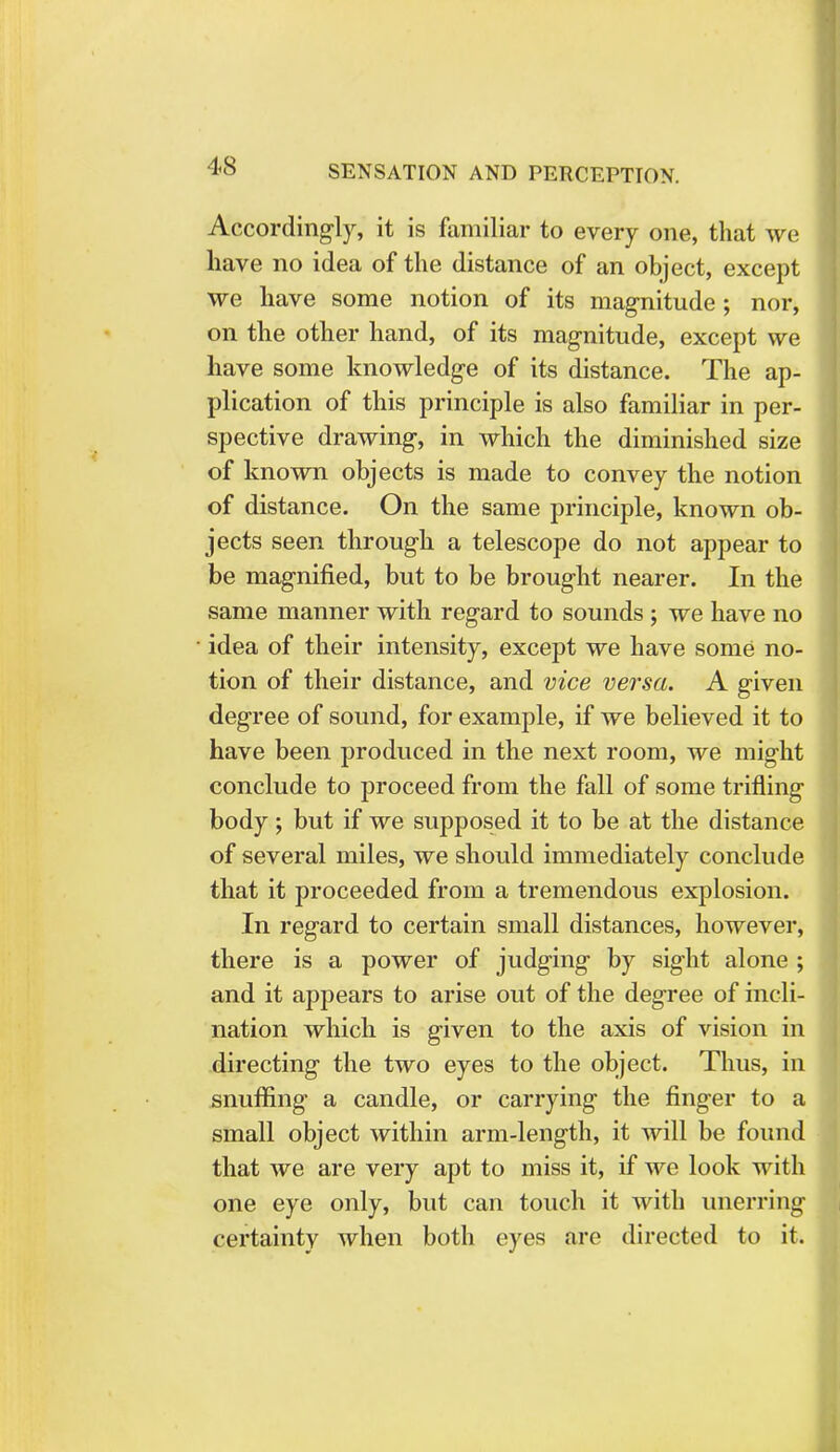 Accordingly, it is familiar to every one, that we have no idea of the distance of an object, except we have some notion of its magnitude; nor, on the other hand, of its magnitude, except we have some knowledge of its distance. The ap- plication of this principle is also familiar in per- spective drawing, in which the diminished size of known objects is made to convey the notion of distance. On the same principle, known ob- jects seen through a telescope do not appear to be magnified, but to be brought nearer. In the same manner with regard to sounds ; we have no idea of their intensity, except we have some no- tion of their distance, and vice versa. A given degree of sound, for example, if we believed it to have been produced in the next room, we might conclude to proceed from the fall of some trifling body; but if we supposed it to be at the distance of several miles, we should immediately conclude that it proceeded from a tremendous explosion. In regard to certain small distances, however, there is a power of judging by sight alone ; and it appears to arise out of the degree of incli- nation which is given to the axis of vision in directing the two eyes to the object. Thus, in snuffing- a candle, or carrying the finger to a small object within arm-length, it will be found that we are very apt to miss it, if we look with one eye only, but can touch it with unerring certainty when both eyes are directed to it.