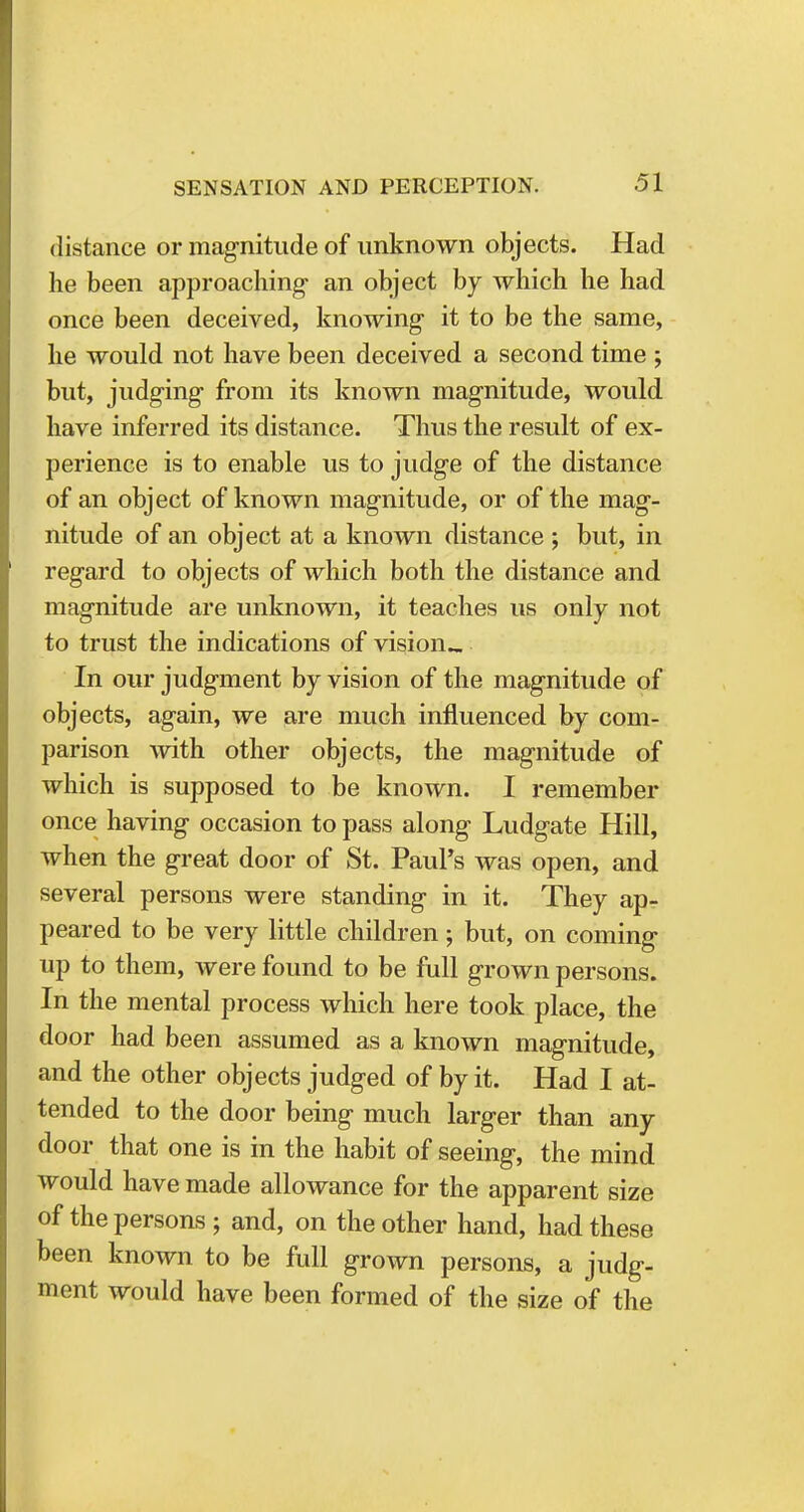 distance or magnitude of unknown objects. Had he been approaching- an object by which he had once been deceived, knowing it to be the same, he would not have been deceived a second time ; but, judging from its known magnitude, would have inferred its distance. Thus the result of ex- perience is to enable us to judge of the distance of an object of known magnitude, or of the mag- nitude of an object at a known distance ; but, in regard to objects of which both the distance and magnitude are unknown, it teaches us only not to trust the indications of vision.. In our judgment by vision of the magnitude of objects, again, we are much influenced by com- parison with other objects, the magnitude of which is supposed to be known. I remember once having occasion to pass along Ludgate Hill, when the great door of St. Paul's was open, and several persons were standing in it. They ap- peared to be very little children; but, on coming up to them, were found to be full grown persons. In the mental process which here took place, the door had been assumed as a known magnitude, and the other objects judged of by it. Had I at- tended to the door being much larger than any door that one is in the habit of seeing, the mind would have made allowance for the apparent size of the persons ; and, on the other hand, had these been known to be full grown persons, a judg- ment would have been formed of the size of the