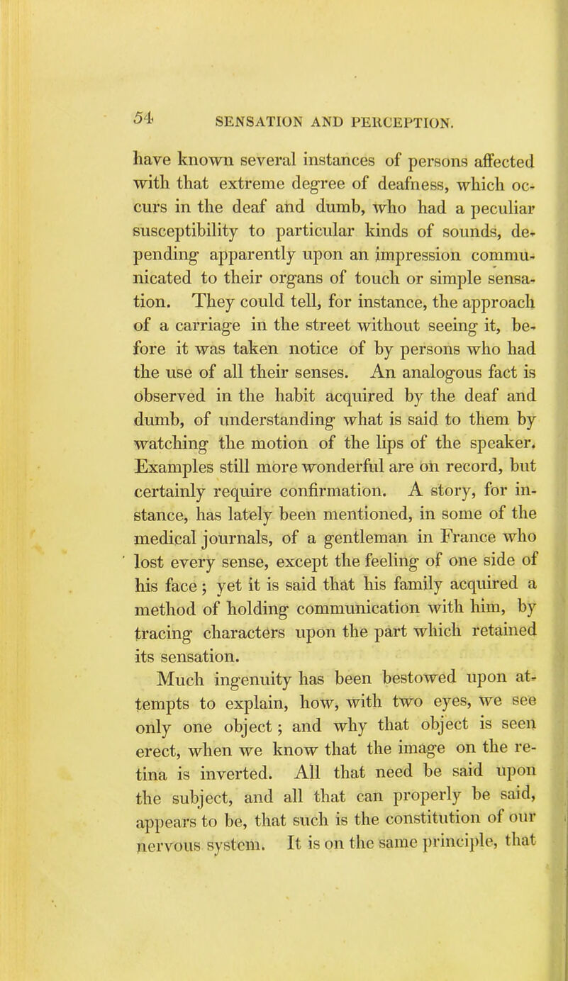 have known several instances of persons affected with that extreme degree of deafness, which oc- curs in the deaf and dumb, who had a peculiar susceptibility to particular kinds of sounds, de» pending- apparently upon an impression commu- nicated to their organs of touch or simple sensa- tion. They could tell, for instance, the approach of a carriage in the street without seeing it, be- fore it was taken notice of by persons who had the use of all their senses. An analogous fact is observed in the habit acquired by the deaf and dumb, of understanding what is said to them by watching the motion of the lips of the speaker. Examples still more wonderful are on record, but certainly require confirmation. A story, for in- stance, has lately been mentioned, in some of the medical journals, of a gentleman in France who lost every sense, except the feeling of one side of his face; yet it is said that his family acquired a method of holding communication with him, by tracing characters upon the part which retained its sensation. Much ingenuity has been bestowed upon at- tempts to explain, how, with two eyes, we see only one object; and why that object is seen erect, when we know that the image on the re- tina is inverted. All that need be said upon the subject, and all that can properly be said, appears to be, that such is the constitution of our nervous system. It is on the same principle, that