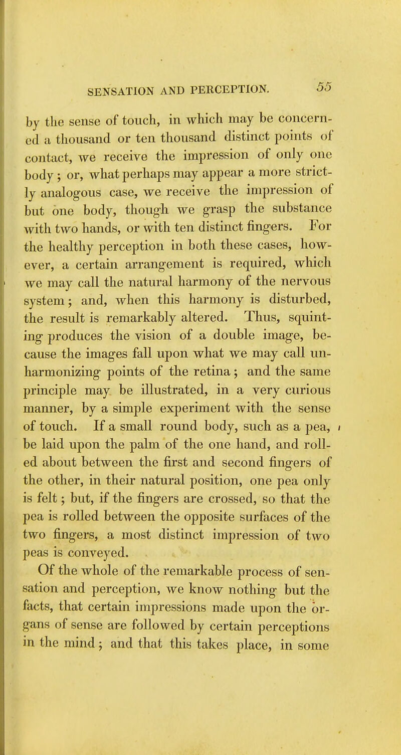 by the sense of touch, in which may be concern- ed a thousand or ten thousand distinct points of contact, we receive the impression of only one body; or, what perhaps may appear a more strict- ly analogous case, we receive the impression of but one body, though we grasp the substance with two hands, or with ten distinct fingers. For the healthy perception in both these cases, how- ever, a certain arrangement is required, which we may call the natural harmony of the nervous system; and, when this harmony is disturbed, the result is remarkably altered. Thus, squint- ing produces the vision of a double image, be- cause the images fall upon what we may call un- harmonizing points of the retina; and the same principle may be illustrated, in a very curious manner, by a simple experiment with the sense of touch. If a small round body, such as a pea, / be laid upon the palm of the one hand, and roll- ed about between the first and second fingers of the other, in their natural position, one pea only is felt; but, if the fingers are crossed, so that the pea is rolled between the opposite surfaces of the two fingers, a most distinct impression of two peas is conveyed. Of the whole of the remarkable process of sen- sation and perception, we know nothing but the facts, that certain impressions made upon the or- gans of sense are followed by certain perceptions in the mind; and that this takes place, in some