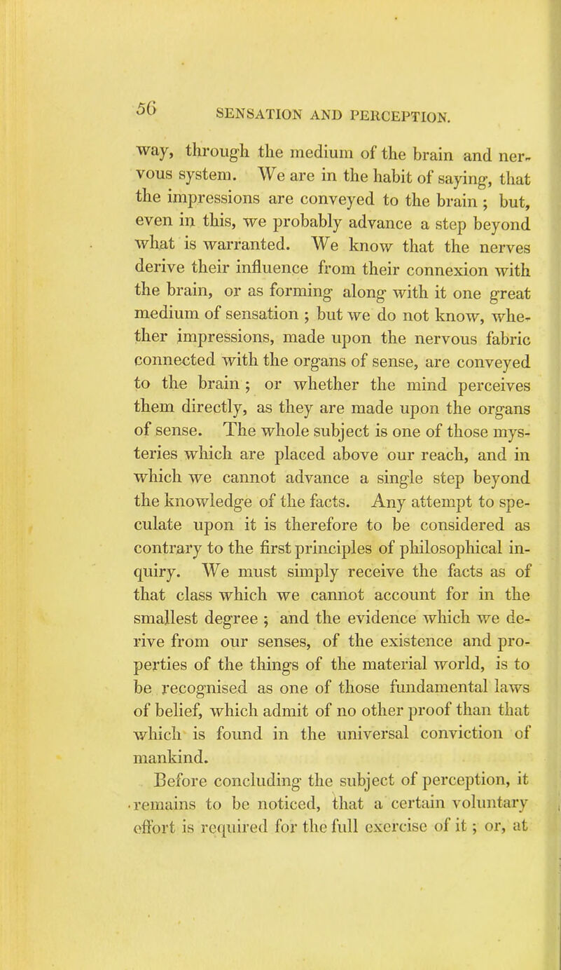 way, through the medium of the brain and ner- vous system. We are in the habit of saying, that the impressions are conveyed to the brain; but, even in this, we probably advance a step beyond what is warranted. We know that the nerves derive their influence from their connexion with the brain, or as forming along with it one great medium of sensation ; but we do not know, whe- ther impressions, made upon the nervous fabric connected with the organs of sense, are conveyed to the brain ; or whether the mind perceives them directly, as they are made upon the organs of sense. The whole subject is one of those mys- teries which are placed above our reach, and in which we cannot advance a single step beyond the knowledge of the facts. Any attempt to spe- culate upon it is therefore to be considered as contrary to the first principles of philosophical in- quiry. We must simply receive the facts as of that class which we cannot account for in the smallest degree ; and the evidence which we de- rive from our senses, of the existence and pro- perties of the things of the material world, is to be recognised as one of those fundamental laws of belief, which admit of no other proof than that which is found in the universal conviction of mankind. Before concluding the subject of perception, it • remains to be noticed, that a certain voluntary effort is required for the full exercise of it; or, at