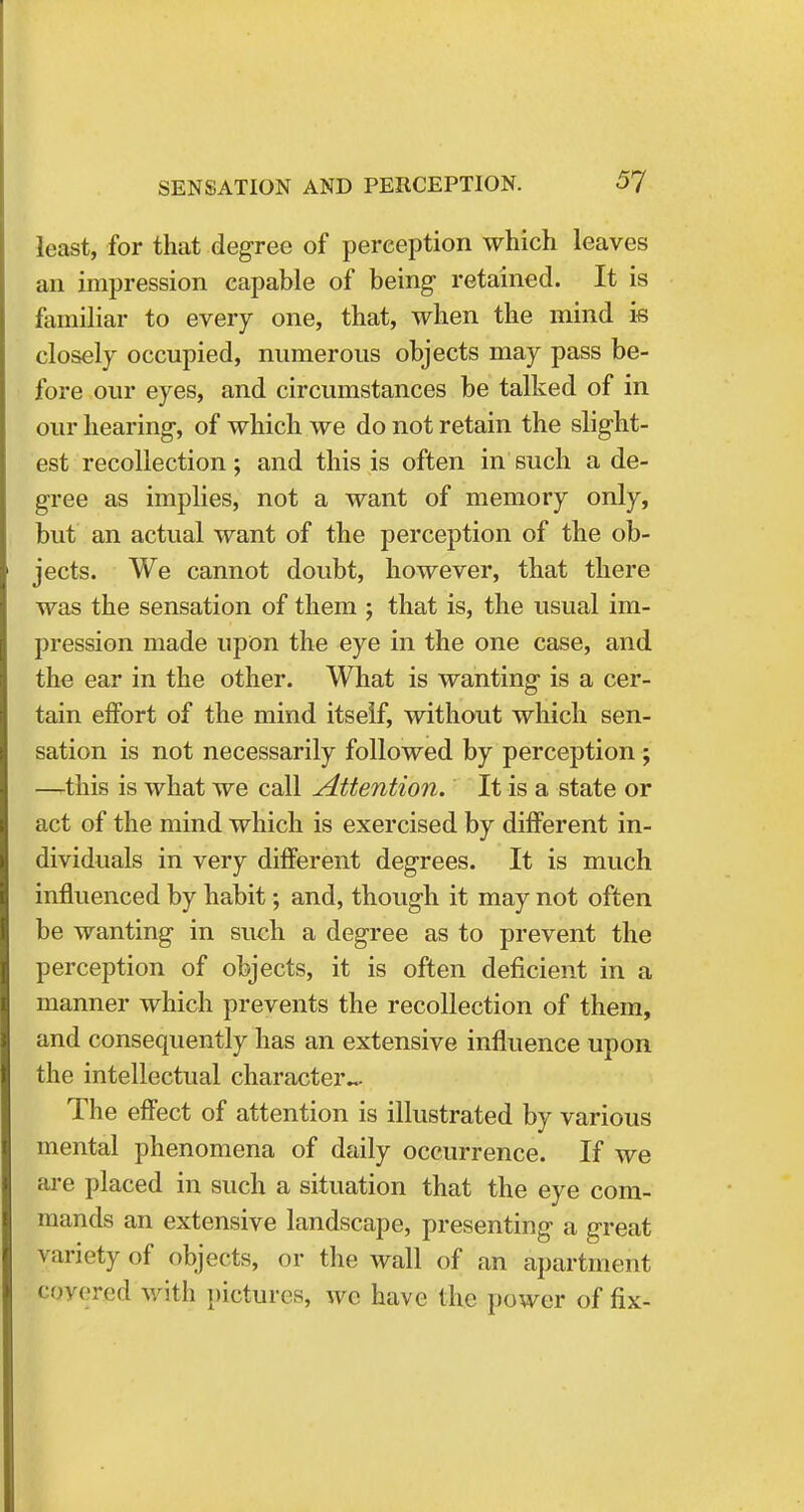 least, for that degree of perception which leaves an impression capable of being retained. It is familiar to every one, that, when the mind is closely occupied, numerous objects may pass be- fore our eyes, and circumstances be talked of in our hearing, of which we do not retain the slight- est recollection; and this is often in such a de- gree as implies, not a want of memory only, but an actual want of the perception of the ob- jects. We cannot doubt, however, that there was the sensation of them ; that is, the usual im- pression made upon the eye in the one case, and the ear in the other. What is wanting is a cer- tain effort of the mind itself, without which sen- sation is not necessarily followed by perception ; —.this is what we call Attention. It is a state or act of the mind which is exercised by different in- dividuals in very different degrees. It is much influenced by habit; and, though it may not often be wanting in such a degree as to prevent the perception of objects, it is often deficient in a manner which prevents the recollection of them, and consequently has an extensive influence upon the intellectual character^. The effect of attention is illustrated by various mental phenomena of daily occurrence. If we are placed in such a situation that the eye com- mands an extensive landscape, presenting a great variety of objects, or the wall of an apartment covered with pictures, we have the power of fix-