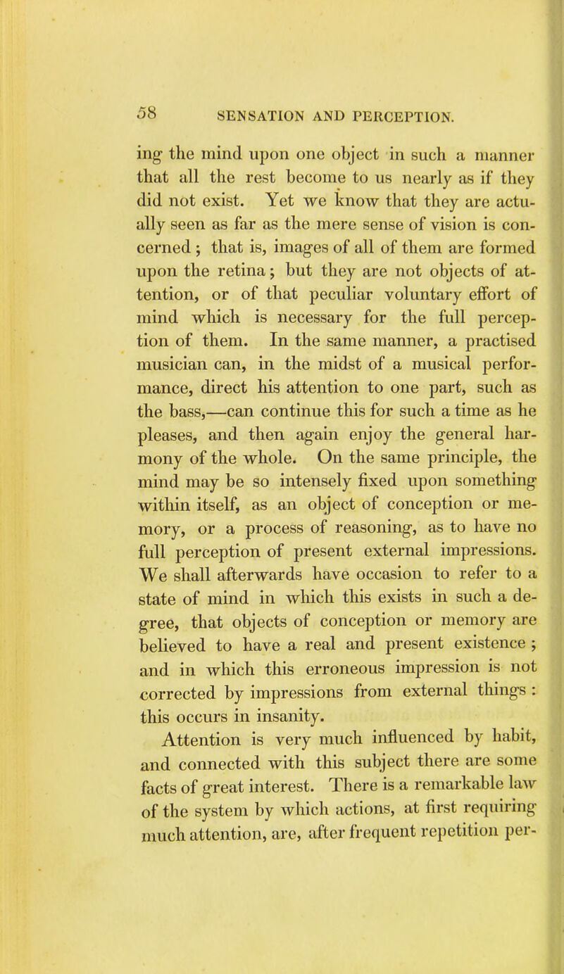 ing the mind upon one object in such a manner that all the rest become to us nearly as if they did not exist. Yet we know that they are actu- ally seen as far as the mere sense of vision is con- cerned ; that is, images of all of them are formed upon the retina; but they are not objects of at- tention, or of that peculiar voluntary effort of mind which is necessary for the full percep- tion of them. In the same manner, a practised musician can, in the midst of a musical perfor- mance, direct his attention to one part, such as the bass,—can continue this for such a time as he pleases, and then again enjoy the general har- mony of the whole. On the same principle, the mind may be so intensely fixed upon something within itself, as an object of conception or me- mory, or a process of reasoning, as to have no full perception of present external impressions. We shall afterwards have occasion to refer to a state of mind in which this exists in such a de- gree, that objects of conception or memory are believed to have a real and present existence ; and in which this erroneous impression is not corrected by impressions from external things : this occurs in insanity. Attention is very much influenced by habit, and connected with this subject there are some facts of great interest. There is a remarkable law of the system by which actions, at first requiring much attention, are, after frequent repetition per-