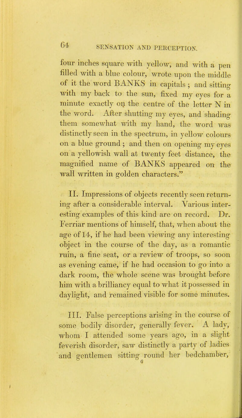 four inches square with yellow, and with a pen filled with a blue colour, wrote upon the middle of it the word BANKS in capitals ; and sitting with my back to the sun, fixed my eyes for a minute exactly on the centre of the letter N in the word. After shutting- my eyes, and shading them somewhat with my hand, the word was distinctly seen in the spectrum, in yellow colours on a blue ground; and then on opening my eyes on a yellowish wall at twenty feet distance, the magnified name of BANKS appeared on the wall written in golden characters!, II. Impressions of objects recently seen return- ing after a considerable interval. Various inter- esting examples of this kind are on record. Dr. Ferriar mentions of himself, that, when about the age of 14, if he had been viewing any interesting object in the course of the day, as a romantic ruin, a fine seat, or a review of troops, so soon as evening came, if he had occasion to go into a dark room, the whole scene was brought before him with a brilliancy equal to what it possessed in daylight, and remained visible for some minutes. III. False perceptions arising in the course of some bodily disorder, generally fever. A lady, whom I attended some years ago, in a slight feverish disorder, saw distinctly a party of ladies and gentlemen sitting round her bedchamber,