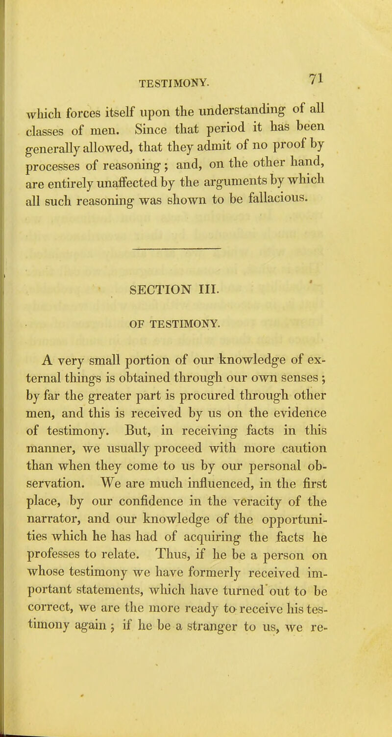 which forces itself upon the understanding of all classes of men. Since that period it has been generally allowed, that they admit of no proof by processes of reasoning; and, on the other hand, are entirely unaffected by the arguments by which all such reasoning was shown to be fallacious. SECTION III. OF TESTIMONY. A very small portion of our knowledge of ex- ternal things is obtained through our own senses •, by far the greater part is procured through other men, and this is received by us on the evidence of testimony. But, in receiving facts in this manner, we usually proceed with more caution than when they come to us by our personal ob- servation. We are much influenced, in the first place, by our confidence in the veracity of the narrator, and our knowledge of the opportuni- ties which he has had of acquiring the facts he professes to relate. Thus, if he be a person on whose testimony we have formerly received im- portant statements, which have turned out to be correct, we are the more ready ta receive his tes- timony again ; if he be a stranger to us, we re-