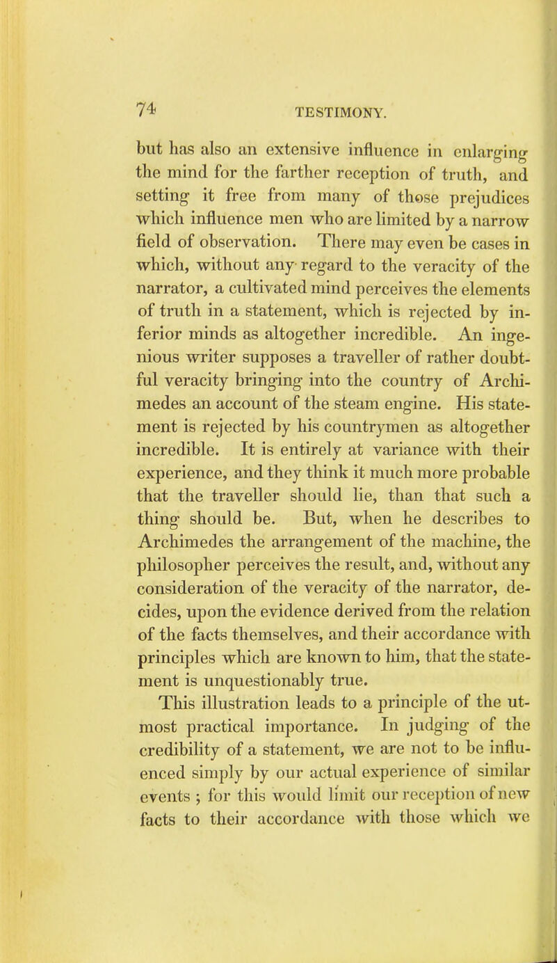 but has also an extensive influence in enlarging the mind for the farther reception of truth, and setting it free from many of those prejudices which influence men who are limited by a narrow field of observation. There may even be cases in which, without any regard to the veracity of the narrator, a cultivated mind perceives the elements of truth in a statement, which is rejected by in- ferior minds as altogether incredible. An inge- nious writer supposes a traveller of rather doubt- ful veracity bringing into the country of Archi- medes an account of the steam engine. His state- ment is rejected by his countrymen as altogether incredible. It is entirely at variance with their experience, and they think it much more probable that the traveller should lie, than that such a thing should be. But, when he describes to Archimedes the arrangement of the machine, the philosopher perceives the result, and, without any consideration of the veracity of the narrator, de- cides, upon the evidence derived from the relation of the facts themselves, and their accordance with principles which are known to him, that the state- ment is unquestionably true. This illustration leads to a principle of the ut- most practical importance. In judging of the credibility of a statement, we are not to be influ- enced simply by our actual experience of similar events ; for this would limit our reception of new facts to their accordance with those which we