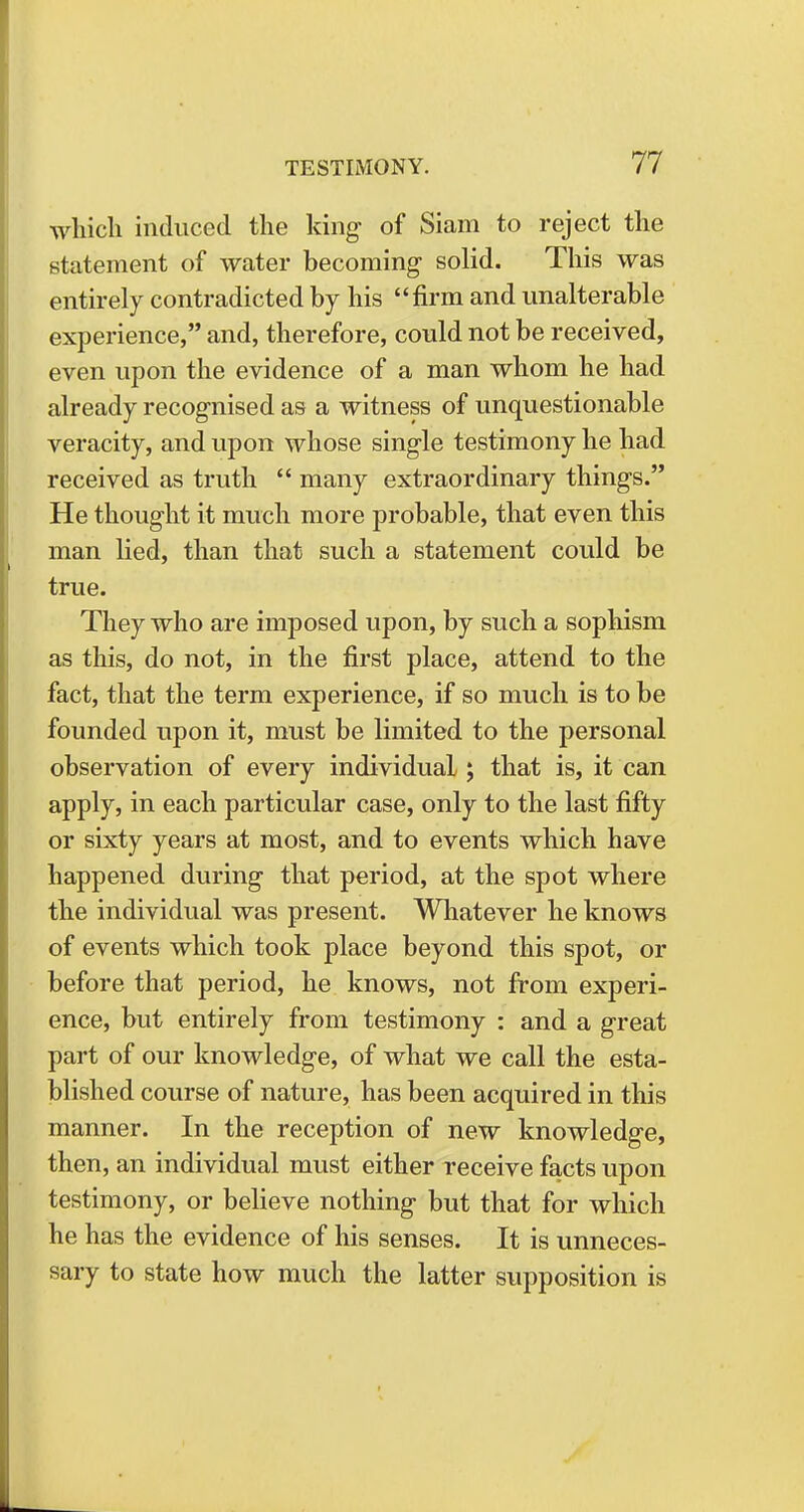 which induced the king of Siam to reject the statement of water becoming solid. This was entirely contradicted by his firm and unalterable experience, and, therefore, could not be received, even upon the evidence of a man whom he had already recognised as a witness of unquestionable veracity, and upon whose single testimony he had received as truth  many extraordinary things. He thought it much more probable, that even this man lied, than that such a statement could be true. They who are imposed upon, by such a sophism as this, do not, in the first place, attend to the fact, that the term experience, if so much is to be founded upon it, must be limited to the personal observation of every individual; that is, it can apply, in each particular case, only to the last fifty or sixty years at most, and to events which have happened during that period, at the spot where the individual was present. Whatever he knows of events which took place beyond this spot, or before that period, he knows, not from experi- ence, but entirely from testimony : and a great part of our knowledge, of what we call the esta- blished course of nature, has been acquired in this manner. In the reception of new knowledge, then, an individual must either receive facts upon testimony, or believe nothing but that for which he has the evidence of his senses. It is unneces- sary to state how much the latter supposition is