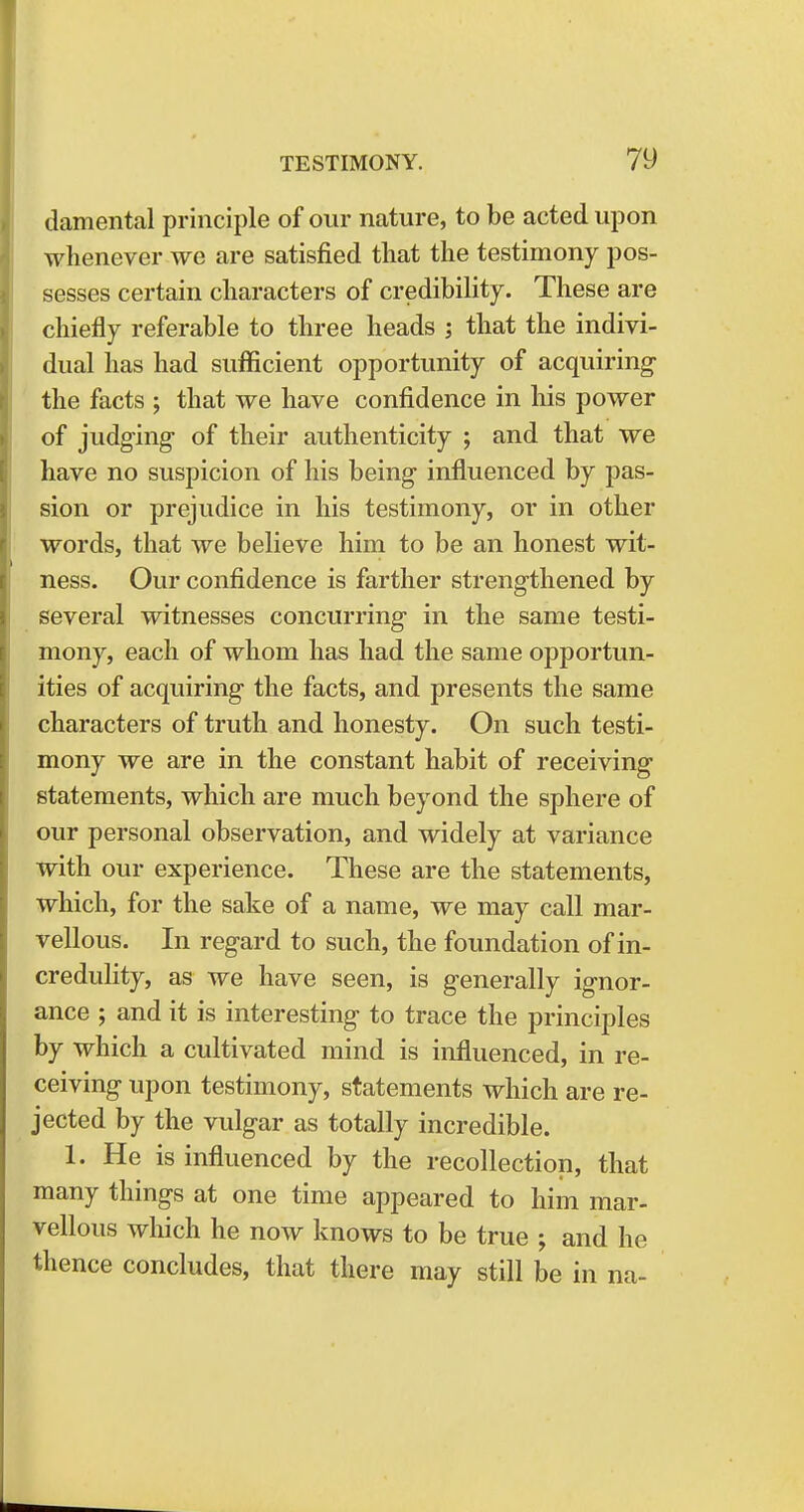 damental principle of our nature, to be acted upon whenever we are satisfied that the testimony pos- sesses certain characters of credibility. These are chiefly referable to three heads ; that the indivi- dual has had sufficient opportunity of acquiring the facts ; that we have confidence in his power of judging of their authenticity ; and that we have no suspicion of his being influenced by pas- sion or prejudice in his testimony, or in other words, that we believe him to be an honest wit- ness. Our confidence is farther strengthened by several witnesses concurring in the same testi- mony, each of whom has had the same opportun- ities of acquiring the facts, and presents the same characters of truth and honesty. On such testi- mony we are in the constant habit of receiving statements, which are much beyond the sphere of our personal observation, and widely at variance with our experience. These are the statements, which, for the sake of a name, we may call mar- vellous. In regard to such, the foundation of in- credulity, as we have seen, is generally ignor- ance ; and it is interesting to trace the principles by which a cultivated mind is influenced, in re- ceiving upon testimony, statements which are re- jected by the vulgar as totally incredible. 1. He is influenced by the recollection, that many things at one time appeared to him mar- vellous which he now knows to be true ; and he thence concludes, that there may still be in na-