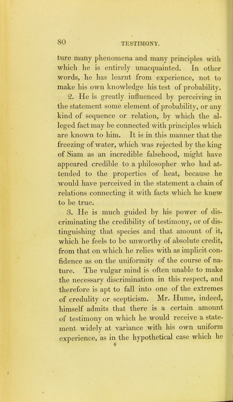 ture many phenomena and many principles with which he is entirely unacquainted. In other words, he has learnt from experience, not to make his own knowledge his test of probability. 2. He is greatly influenced by perceiving in the statement some element of probability, or any kind of sequence or relation, by which the al- leged fact may be connected with principles which are known to him. It is in this manner that the freezing of water, which was rejected by the king of Siam as an incredible falsehood, might have appeared credible to a philosopher who had at- tended to the properties of heat, because he would have perceived in the statement a chain of relations connecting it with facts which he knew to be true. 3. He is much guided by his power of dis- criminating the credibility of testimony, or of dis- tinguishing that species and that amount of it, which he feels to be unworthy of absolute credit, from that on which he relies with as implicit con- fidence as on the uniformity of the course of na- ture. The vulgar mind is often unable to make the necessary discrimination in this respect, and therefore is apt to fall into one of the extremes of credulity or scepticism. Mr. Hume, indeed, himself admits that there is a certain amount of testimony on which he would receive a state- ment widely at variance with his own uniform experience, as in the hypothetical case which he