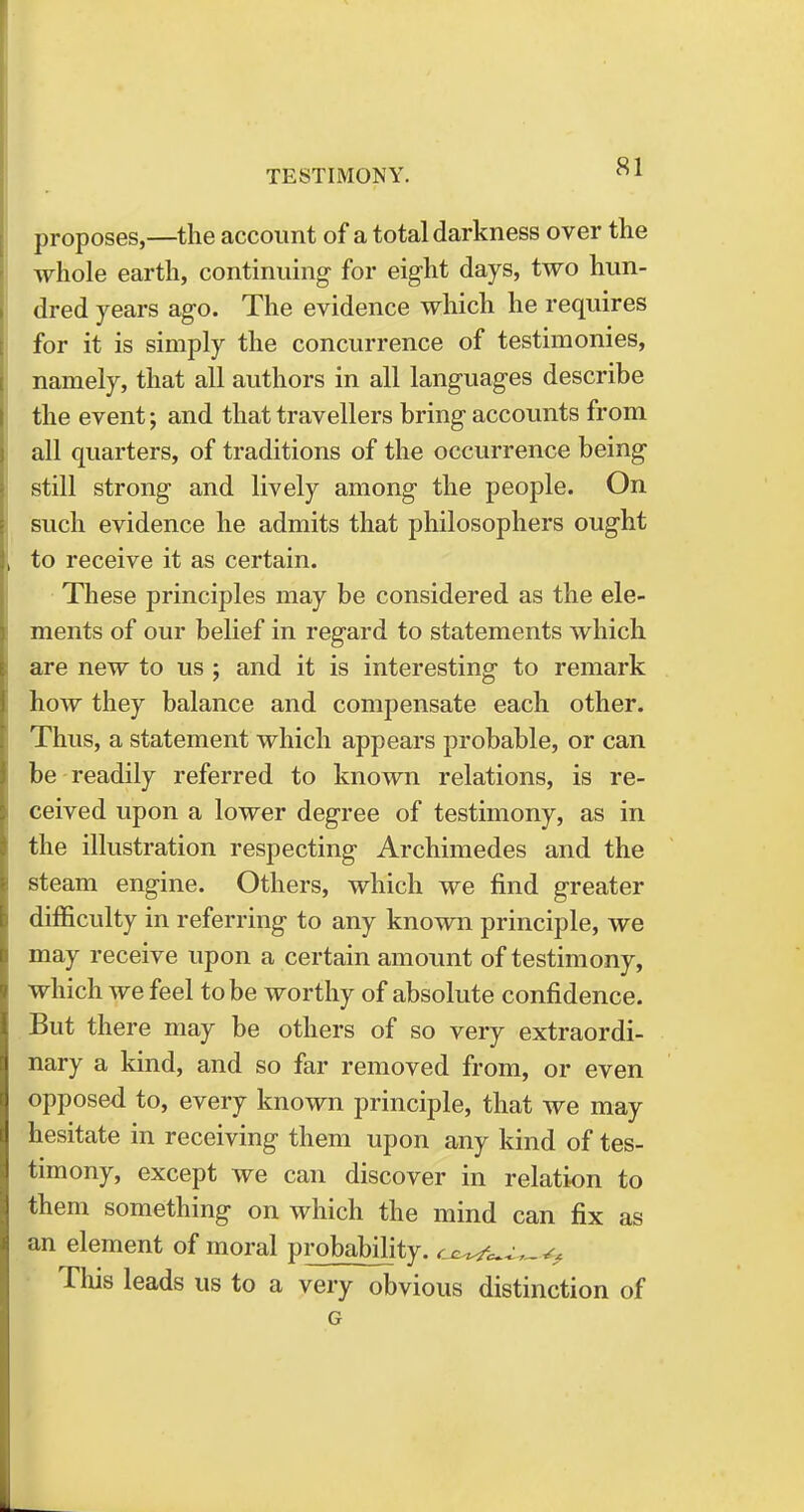 proposes,—the account of a total darkness over the whole earth, continuing for eight days, two hun- dred years ago. The evidence which he requires for it is simply the concurrence of testimonies, namely, that all authors in all languages describe the event; and that travellers bring accounts from all quarters, of traditions of the occurrence being still strong and lively among the people. On such evidence he admits that philosophers ought to receive it as certain. These principles may be considered as the ele- ments of our belief in regard to statements which are new to us ; and it is interesting to remark how they balance and compensate each other. Thus, a statement which appears probable, or can be readily referred to known relations, is re- ceived upon a lower degree of testimony, as in the illustration respecting Archimedes and the steam engine. Others, which we find greater difficulty in referring to any known principle, we may receive upon a certain amount of testimony, which we feel to be worthy of absolute confidence. But there may be others of so very extraordi- nary a kind, and so far removed from, or even opposed to, every known principle, that we may hesitate in receiving them upon any kind of tes- timony, except we can discover in relation to them something on which the mind can fix as an element of moral probability, w^/. This leads us to a very obvious distinction of G