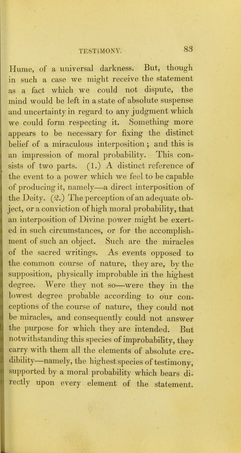 Hume, of a universal darkness. But, though in such a case we might receive the statement as a fact which we could not dispute, the mind would be left in a state of absolute suspense and uncertainty in regard to any judgment which we could form respecting it. Something more appears to be necessary for fixing the distinct belief of a miraculous interposition ; and this is an impression of moral probability. This con- sists of two parts. (1.) A distinct reference of the event to a power which we feel to be capable of producing it, namely—a direct interposition of the Deity. (2.) The perception of an adequate ob- ject, or a conviction of high moral probability, that an interposition of Divine power might be exert- ed in such circumstances, or for the accomplish- ment of such an object. Such are the miracles of the sacred wi'itings. As events opposed to the common course of nature, they are, by the supposition, physically improbable in the highest degree. Were they not so—were they in the lowest degree probable according to our con- ceptions of the course of nature, they could not be miracles, and consequently could not answer the purpose for which they are intended. But notwithstanding this species of improbability, they carry with them all the elements of absolute cre- dibility—namely, the highest species of testimony, supported by a moral probability which bears di- rectly upon every element of the statement.