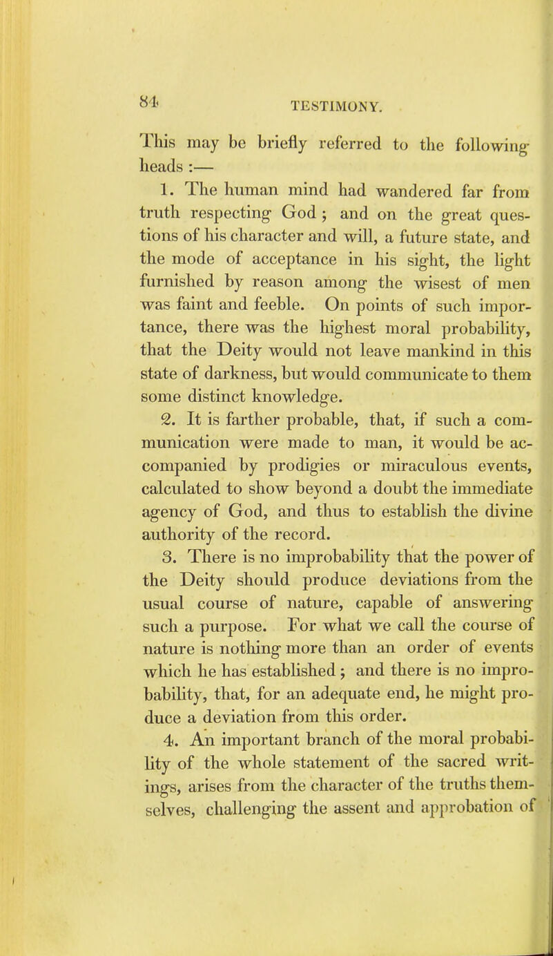 This may be briefly referred to the following- heads :— 1. The human mind had wandered far from truth respecting God ; and on the great ques- tions of his character and will, a future state, and the mode of acceptance in his sight, the light furnished by reason among the wisest of men was faint and feeble. On points of such impor- tance, there was the highest moral probability, that the Deity would not leave mankind in this state of darkness, but would communicate to them some distinct knowledge. 2. It is farther probable, that, if such a com- munication were made to man, it would be ac- companied by prodigies or miraculous events, calculated to show beyond a doubt the immediate agency of God, and thus to establish the divine authority of the record. 3. There is no improbability that the power of the Deity should produce deviations from the usual course of nature, capable of answering such a purpose. For what we call the course of nature is nothing more than an order of events which he has established ; and there is no impro- bability, that, for an adequate end, he might pro- duce a deviation from this order. 4. An important branch of the moral probabi lity of the whole statement of the sacred writ- ings, arises from the character of the truths them- selves, challenging the assent and approbation of