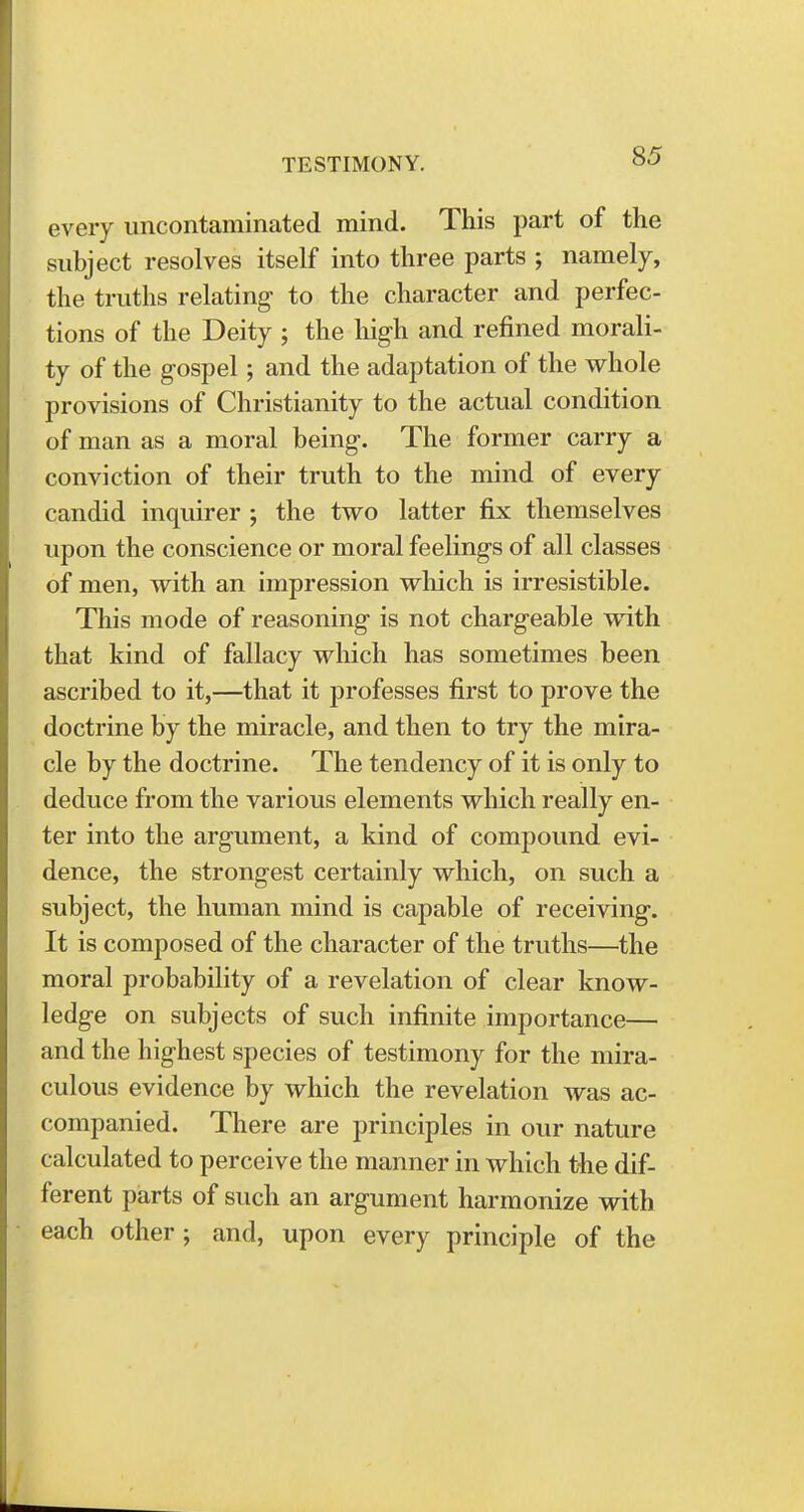 every uncontaminated mind. This part of the subject resolves itself into three parts ; namely, the truths relating- to the character and perfec- tions of the Deity ; the high and refined morali- ty of the gospel; and the adaptation of the whole provisions of Christianity to the actual condition of man as a moral being. The former carry a conviction of their truth to the mind of every candid inquirer ; the two latter fix themselves upon the conscience or moral feelings of all classes of men, with an impression which is irresistible. This mode of reasoning is not chargeable with that kind of fallacy which has sometimes been ascribed to it,—that it professes first to prove the doctrine by the miracle, and then to try the mira- cle by the doctrine. The tendency of it is only to deduce from the various elements which really en- ter into the argument, a kind of compound evi- dence, the strongest certainly which, on such a subject, the human mind is capable of receiving. It is composed of the character of the truths—the moral probability of a revelation of clear know- ledge on subjects of such infinite importance— and the highest species of testimony for the mira- culous evidence by which the revelation was ac- companied. There are principles in our nature calculated to perceive the manner in which the dif- ferent parts of such an argument harmonize with each other; and, upon every principle of the