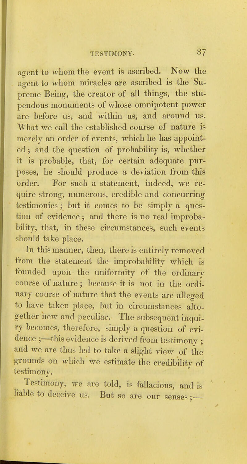 agent to whom the event is ascribed. Now the agent to whom miracles are ascribed is the Su- preme Being-, the creator of all things, the stu- pendous monuments of whose omnipotent power are before us, and within us, and around us. What we call the established course of nature is merely an order of events, which he has appoint- ed ; and the question of probability is, whether it is probable, that, for certain adequate pur- poses, he should produce a deviation from this order. For such a statement, indeed, we re- quire strong, numerous, credible and concurring testimonies ; but it comes to be simply a ques- tion of evidence; and there is no real improba- bility, that, in these circumstances, such events should take place. In this manner, then, there is entirely removed from the statement the improbability which is founded upon the uniformity of the ordinary course of nature; because it is not in the ordi- nary course of nature that the events are alleged to have taken place, but in circumstances alto- gether hew and peculiar. The subsequent inqui- ry becomes, therefore, simply a question of evi- dence ;—this evidence is derived from testimony ; and we are thus led to take a slight view of the grounds on which we estimate the credibility of testimony. Testimony, we are told, is fallacious, and is liable to deceive us. But so are our senses;