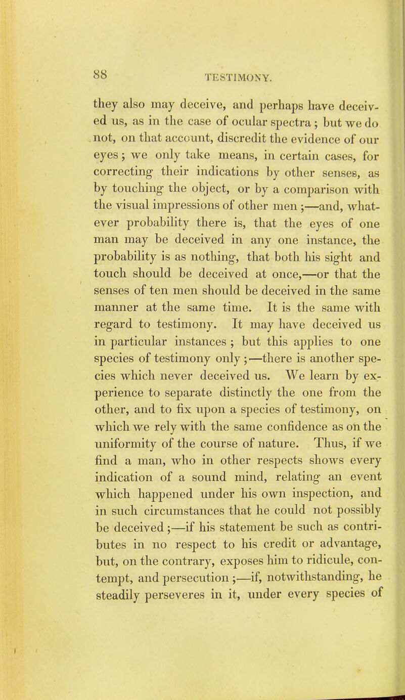 they also may deceive, and perhaps have deceiv- ed us, as in the case of ocular spectra; but we do not, on that account, discredit the evidence of our eyes; we only take means, in certain cases, for correcting their indications by other senses, as by touching the object, or by a comparison with the visual impressions of other men ;—and, what- ever probability there is, that the eyes of one man may be deceived in any one instance, the probability is as nothing, that both his sight and touch should be deceived at once,—or that the senses of ten men should be deceived in the same manner at the same time. It is the same with regard to testimony. It may have deceived us in particular instances ; but this applies to one species of testimony only ;—there is another spe- cies which never deceived us. We learn by ex- perience to separate distinctly the one from the other, and to fix upon a species of testimony, on which we rely with the same confidence as on the uniformity of the course of nature. Thus, if we find a man, who in other respects shows every indication of a sound mind, relating an event which happened under his own inspection, and in such circumstances that he could not possibly be deceived;—if his statement be such as contri- butes in no respect to his credit or advantage, but, on the contrary, exposes him to ridicule, con- tempt, and persecution ;—if, notwithstanding, he steadily perseveres in it, under every species of