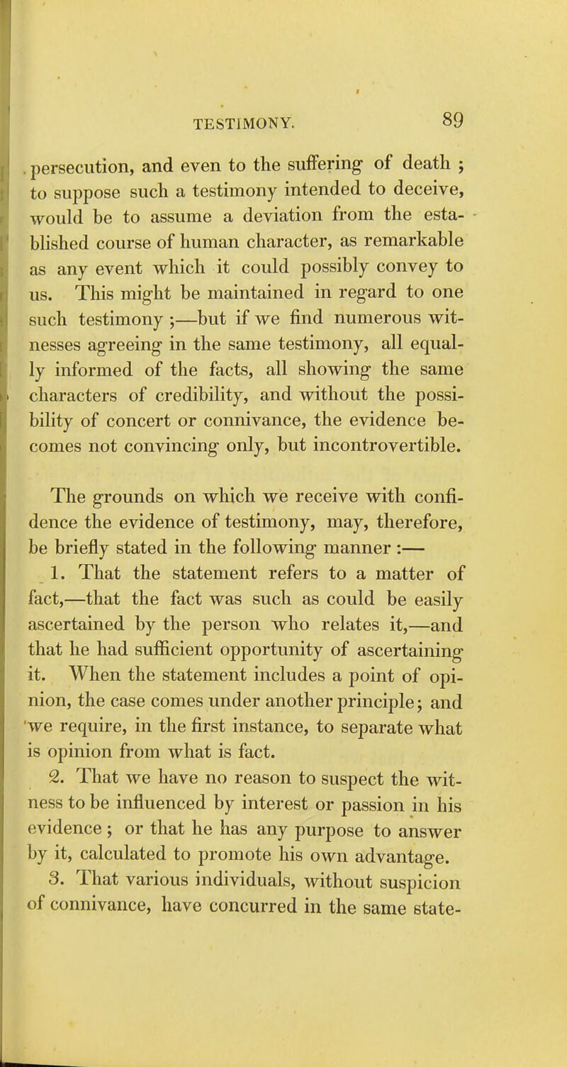. persecution, and even to the suffering of death ; to suppose such a testimony intended to deceive, would be to assume a deviation from the esta- blished course of human character, as remarkable as any event which it could possibly convey to us. This might be maintained in regard to one such testimony ;—but if we find numerous wit- nesses agreeing in the same testimony, all equal- ly informed of the facts, all showing the same characters of credibility, and without the possi- bility of concert or connivance, the evidence be- comes not convincing only, but incontrovertible. The grounds on which we receive with confi- dence the evidence of testimony, may, therefore, be briefly stated in the following manner :— 1. That the statement refers to a matter of fact,—that the fact was such as could be easily ascertained by the person who relates it,—and that he had sufficient opportunity of ascertaining it. When the statement includes a point of opi- nion, the case comes under another principle; and 'we require, in the first instance, to separate what is opinion from what is fact. 2. That we have no reason to suspect the wit- ness to be influenced by interest or passion in his evidence ; or that he has any purpose to answer by it, calculated to promote his own advantage. 3. That various individuals, without suspicion of connivance, have concurred in the same state-