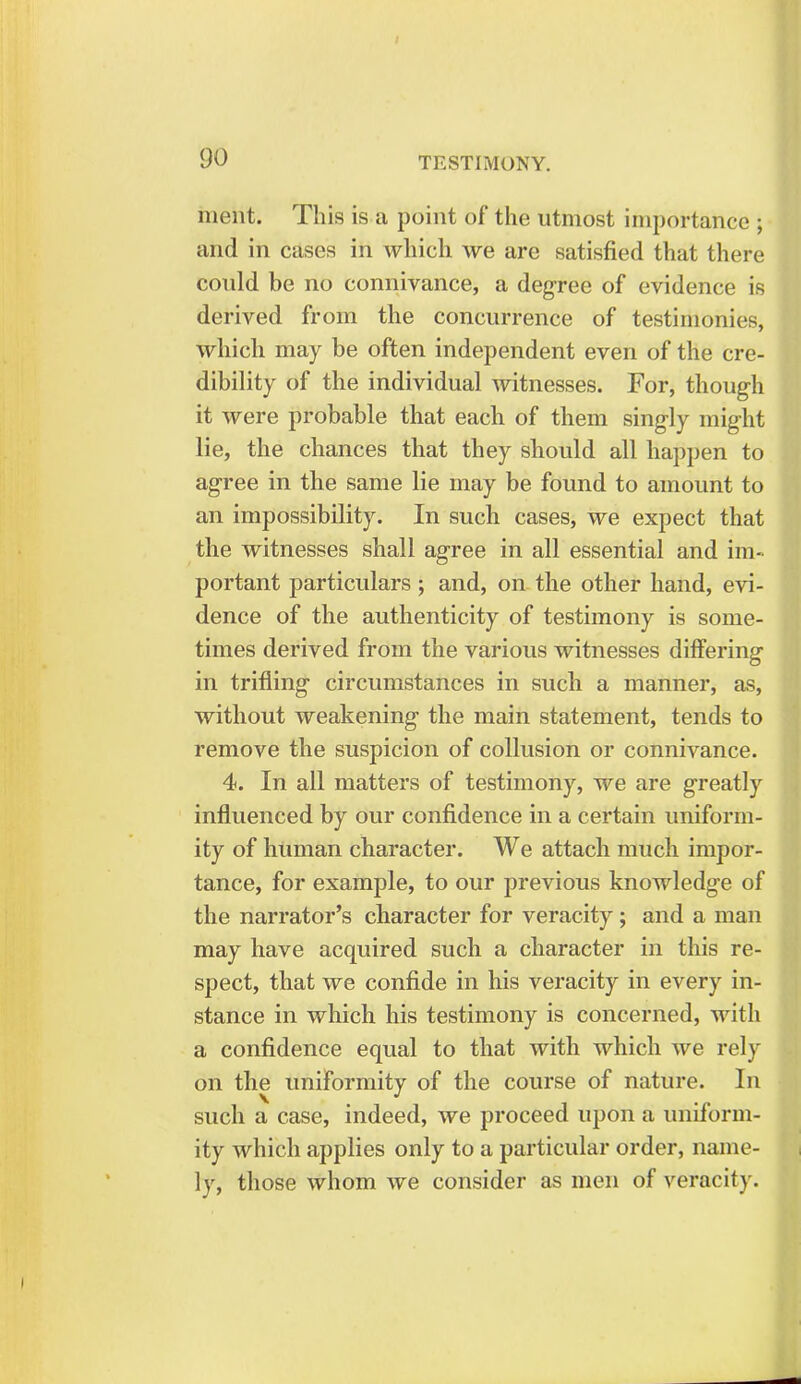 nient. This is a point of the utmost importance ; and in cases in which we are satisfied that there could be no connivance, a degree of evidence is derived from the concurrence of testimonies, which may be often independent even of the cre- dibility of the individual witnesses. For, though it were probable that each of them singly might lie, the chances that they should all happen to agree in the same lie may be found to amount to an impossibility. In such cases, we expect that the witnesses shall agree in all essential and im- portant particulars; and, on the other hand, evi- dence of the authenticity of testimony is some- times derived from the various witnesses differing in trifling circumstances in such a manner, as, without weakening the main statement, tends to remove the suspicion of collusion or connivance. 4. In all matters of testimony, we are greatly influenced by our confidence in a certain uniform- ity of human character. We attach much impor- tance, for example, to our previous knowledge of the narrator's character for veracity ; and a man may have acquired such a character in this re- spect, that we confide in his veracity in every in- stance in which his testimony is concerned, with a confidence equal to that with which we rely on the uniformity of the course of nature. In such a case, indeed, we proceed upon a uniform- ity which applies only to a particular order, name- ly, those whom we consider as men of veracity.