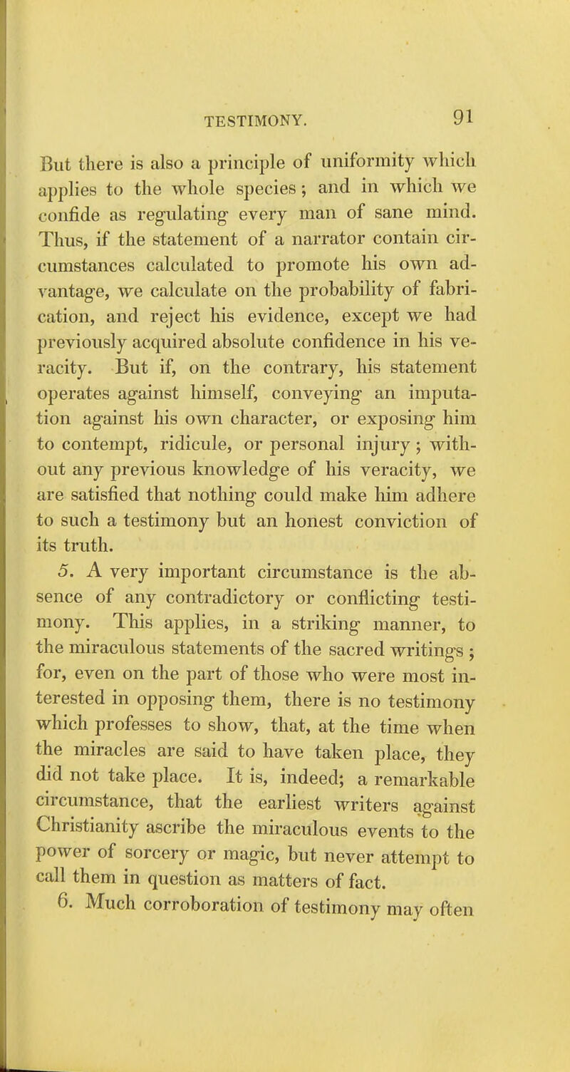 But there is also a principle of uniformity which applies to the whole species; and in which we confide as regulating every man of sane mind. Thus, if the statement of a narrator contain cir- cumstances calculated to promote his own ad- vantage, we calculate on the probability of fabri- cation, and reject his evidence, except we had previously acquired absolute confidence in his ve- racity. But if, on the contrary, his statement operates against himself, conveying an imputa- tion against his own character, or exposing him to contempt, ridicule, or personal injury ; with- out any previous knowledge of his veracity, we are satisfied that nothing could make him adhere to such a testimony but an honest conviction of its truth. 5. A very important circumstance is the ab- sence of any contradictory or conflicting testi- mony. This applies, in a striking manner, to the miraculous statements of the sacred writings ; for, even on the part of those who were most in- terested in opposing them, there is no testimony which professes to show, that, at the time when the miracles are said to have taken place, they did not take place. It is, indeed; a remarkable circumstance, that the earliest writers against Christianity ascribe the miraculous events to the power of sorcery or magic, but never attempt to call them in question as matters of fact. 6. Much corroboration of testimony may often