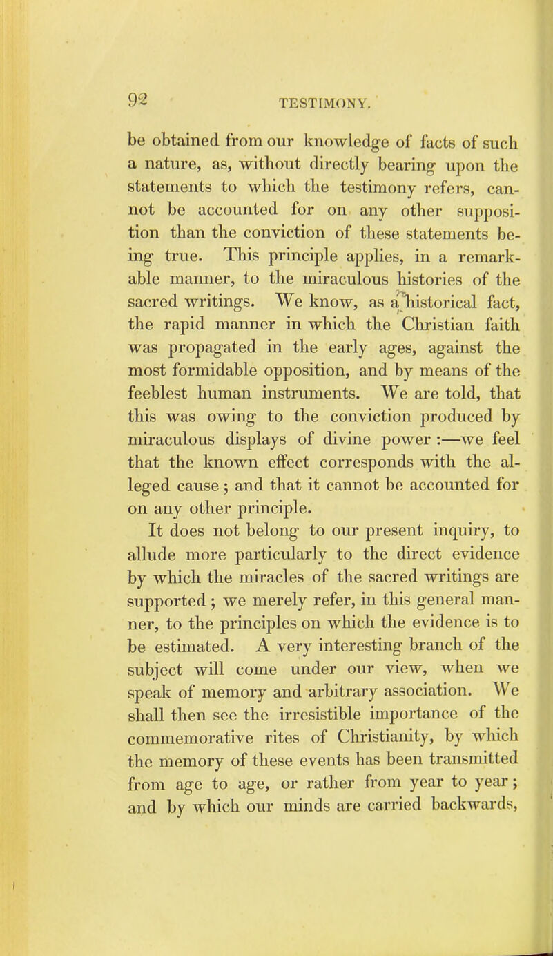 be obtained from our knowledge of facts of such a nature, as, without directly bearing upon the statements to which the testimony refers, can- not be accounted for on any other supposi- tion than the conviction of these statements be- ing true. This principle applies, in a remark- able manner, to the miraculous histories of the sacred writings. We know, as a\istorical fact, the rapid manner in which the Christian faith was propagated in the early ages, against the most formidable opposition, and by means of the feeblest human instruments. We are told, that this was owing to the conviction produced by miraculous displays of divine power :—we feel that the known effect corresponds with the al- leged cause ; and that it cannot be accounted for on any other principle. It does not belong to our present inquiry, to allude more particularly to the direct evidence by which the miracles of the sacred writings are supported ; we merely refer, in this general man- ner, to the principles on which the evidence is to be estimated. A very interesting branch of the subject will come under our view, when we speak of memory and arbitrary association. We shall then see the irresistible importance of the commemorative rites of Christianity, by which the memory of these events has been transmitted from age to age, or rather from year to year; and by which our minds are carried backwards,