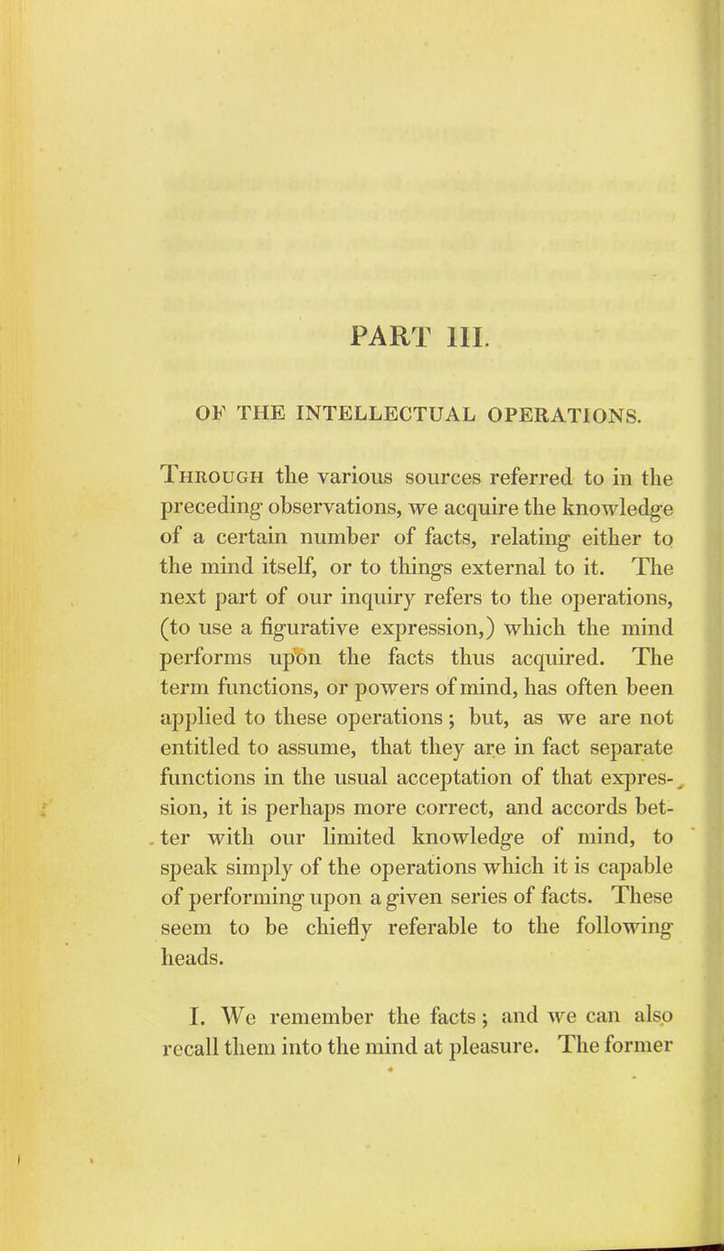 PART III. OF THE INTELLECTUAL OPERATIONS. Through the various sources referred to in the preceding- observations, we acquire the knowledge of a certain number of facts, relating- either to the mind itself, or to thing's external to it. The next part of our inquiry refers to the operations, (to use a figurative expression,) which the mind performs upon the facts thus acquired. The term functions, or powers of mind, has often been applied to these operations; but, as we are not entitled to assume, that they are in fact separate functions in the usual acceptation of that expres- sion, it is perhaps more correct, and accords bet- . ter with our limited knowledge of mind, to speak simply of the operations which it is capable of performing upon a given series of facts. These seem to be chiefly referable to the following heads. I. We remember the facts; and we can also recall them into the mind at pleasure. The former