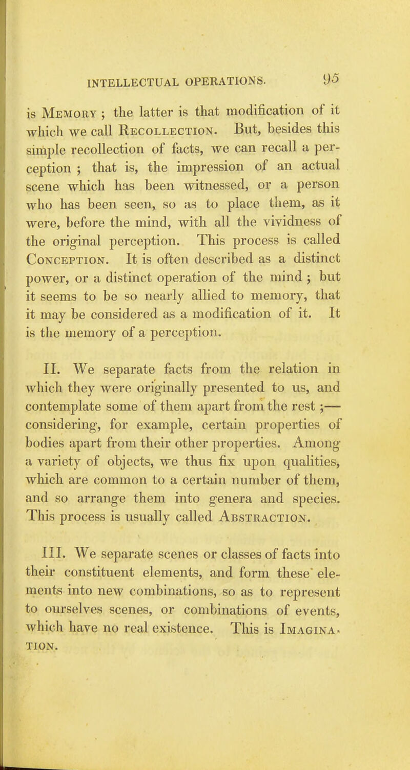 INTELLECTUAL OPERATIONS. is Memory ; the latter is that modification of it which we call Recollection. But, besides this simple recollection of facts, we can recall a per- ception ; that is, the impression of an actual scene which has been witnessed, or a person who has been seen, so as to place them, as it were, before the mind, with all the vividness of the original perception. This process is called Conception. It is often described as a distinct power, or a distinct operation of the mind j but it seems to be so nearly allied to memory, that it may be considered as a modification of it. It is the memory of a perception. II. We separate facts from the relation in which they were originally presented to us, and contemplate some of them apart from the rest;— considering, for example, certain properties of bodies apart from their other properties. Among a variety of objects, we thus fix upon qualities, which are common to a certain number of them, and so arrange them into genera and species. This process is usually called Abstraction. III. We separate scenes or classes of facts into their constituent elements, and form these' ele- ments into new combinations, so as to represent to ourselves scenes, or combinations of events, which have no real existence. This is Imagina- tion.