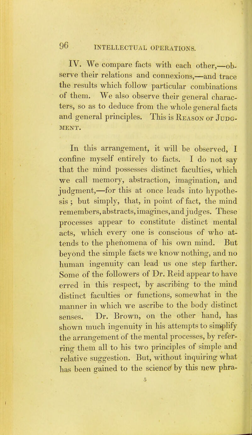IV. We compare facts with each other,—ob- serve their relations and connexions,—and trace the results which follow particular combinations of them. We also observe their general charac- ters, so as to deduce from the whole general facts and general principles. This is Reason or Judg- ment. In this arrangement, it will be observed, I confine myself entirely to facts. I do not say that the mind possesses distinct faculties, which we call memory, abstraction, imagination, and judgment,—for this at once leads into hypothe- sis ; but simply, that, in point of fact, the mind remembers, abstracts, imagines, and judges. These processes appear to constitute distinct mental acts, which every one is conscious of who at- tends to the phenomena of his own mind. But beyond the simple facts we know nothing, and no human ingenuity can lead us one step farther. Some of the followers of Dr. Reid appear to have erred in this respect, by ascribing to the mind distinct faculties or functions, somewhat in the manner in which we ascribe to the body distinct senses. Dr. Brown, on the other hand, has shown much ingenuity in his attempts to simplify the arrangement of the mental processes, by refer- ring them all to his two principles of simple and relative suggestion. But, without inquiring what has been gained to the science by this new phra-
