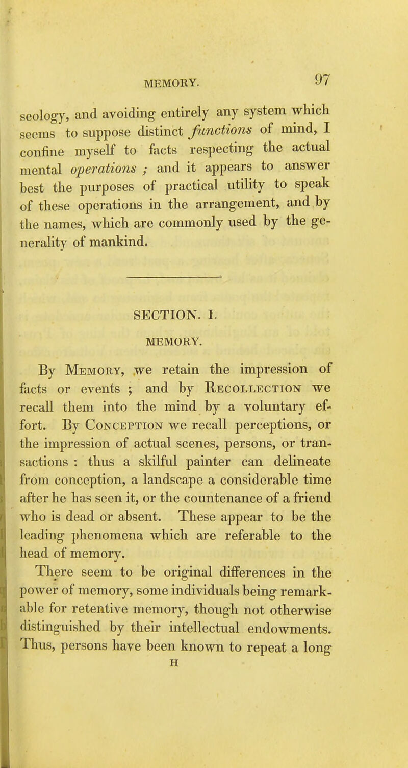 seology, and avoiding entirely any system which seems to suppose distinct functions of mind, I confine myself to facts respecting the actual mental operations ; and it appears to answer best the purposes of practical utility to speak of these operations in the arrangement, and by the names, which are commonly used by the ge- nerality of mankind. SECTION. I. MEMORY. By Memory, we retain the impression of facts or events ; and by Recollection we recall them into the mind by a voluntary ef- fort. By Conception we recall perceptions, or the impression of actual scenes, persons, or tran- sactions : thus a skilful painter can delineate from conception, a landscape a considerable time after he has seen it, or the countenance of a friend who is dead or absent. These appear to be the leading phenomena which are referable to the head of memory. There seem to be original differences in the power of memory, some individuals being remark- able for retentive memory, though not otherwise distinguished by their intellectual endowments. Thus, persons have been known to repeat a long H