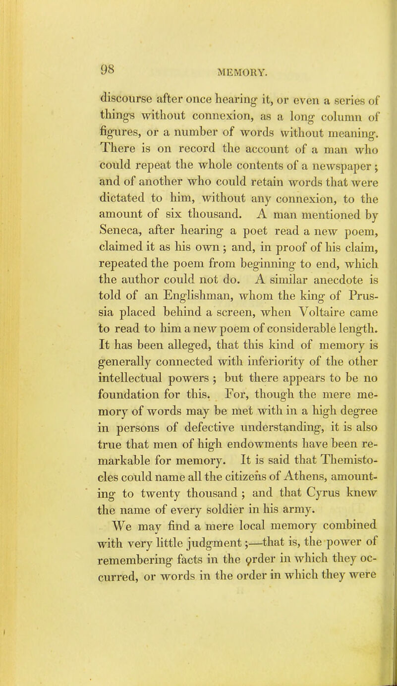 discourse after once hearing it, or even a series of things without connexion, as a long column of figures, or a number of words without meaning. There is on record the account of a man who could repeat the whole contents of a newspaper ; and of another who could retain words that were dictated to him, without any connexion, to the amount of six thousand. A man mentioned by Seneca, after hearing a poet read a new poem, claimed it as his own ; and, in proof of his claim, repeated the poem from beginning to end, which the author could not do. A similar anecdote is told of an Englishman, whom the king of Prus- sia placed behind a screen, when Voltaire came to read to him a new poem of considerable length. It has been alleged, that this kind of memory is generally connected with inferiority of the other intellectual powers ; but there appears to be no foundation for this. For, though the mere me- mory of words may be met with in a high degree in persons of defective understanding, it is also true that men of high endowments have been re- markable for memory. It is said that Themisto- cles could name all the citizens of Athens, amount- ing to twenty thousand ; and that Cyrus knew the name of every soldier in his army. We may find a mere local memory combined with very little judgment;—that is, the power of remembering facts in the order in which they oc- curred, or words in the order in which they were