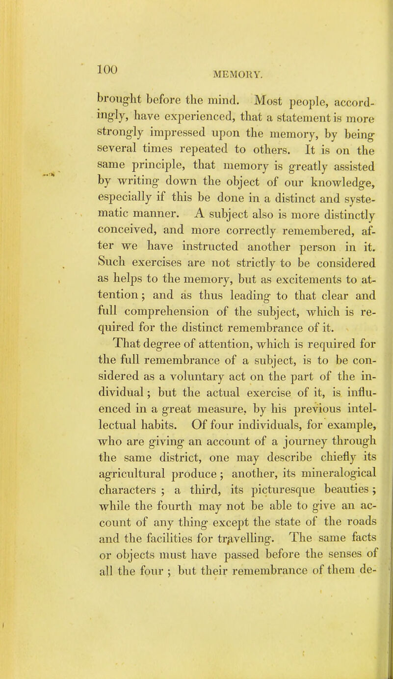 MEMORY. brought before the mind. Most people, accord- ingly, have experienced, that a statement is more strongly impressed upon the memory, by being several times repeated to others. It is on the same principle, that memory is greatly assisted by writing down the object of our knowledge, especially if this be done in a distinct and syste- matic manner. A subject also is more distinctly conceived, and more correctly remembered, af- ter we have instructed another person in it. Such exercises are not strictly to be considered as helps to the memory, but as excitements to at- tention ; and as thus leading to that clear and full comprehension of the subject, which is re- quired for the distinct remembrance of it. That degree of attention, which is required for the full remembrance of a subject, is to be con- sidered as a voluntary act on the part of the in- dividual ; but the actual exercise of it, is influ- enced in a great measure, by his previous intel- lectual habits. Of four individuals, for example, who are giving an account of a journey through the same district, one may describe chiefly its agricultural produce ; another, its mineralogical characters ; a third, its picturesque beauties; while the fourth may not be able to give an ac- count of any thing except the state of the roads and the facilities for travelling. The same facts or objects must have passed before the senses of all the four ; but their remembrance of them de-