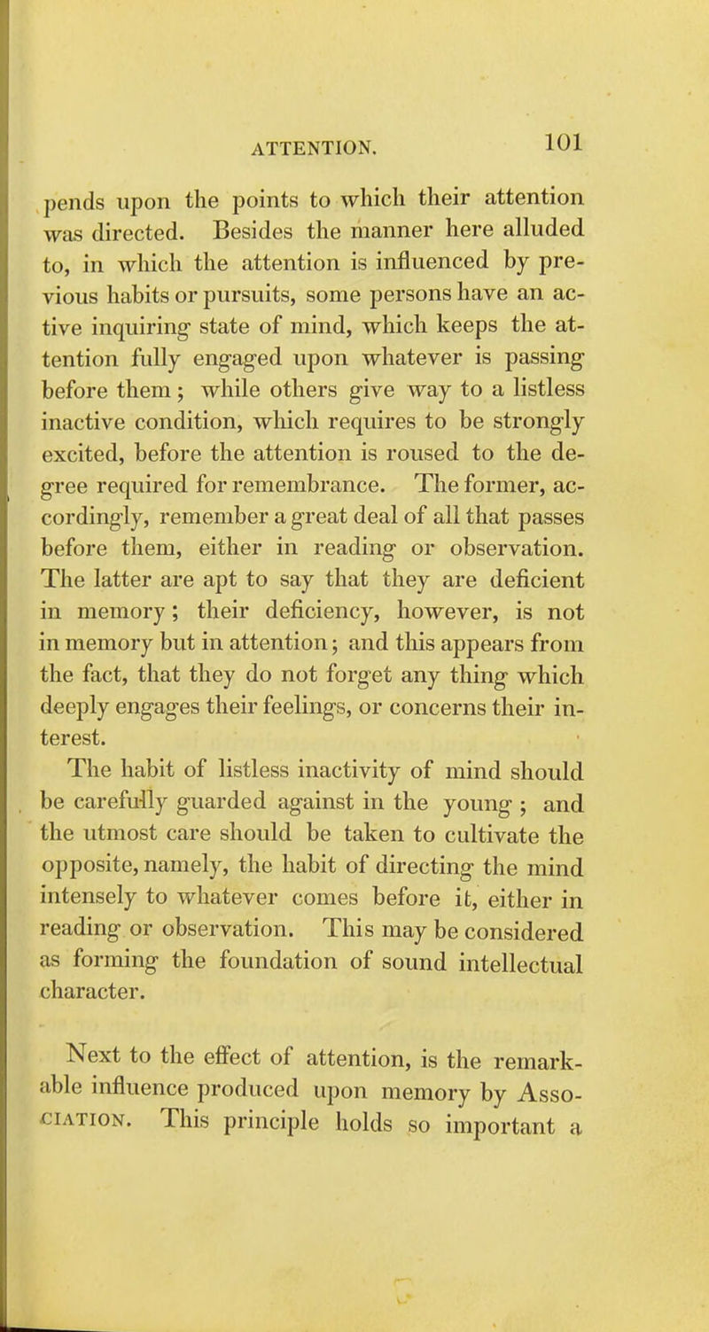 pends upon the points to which their attention was directed. Besides the manner here alluded to, in which the attention is influenced by pre- vious habits or pursuits, some persons have an ac- tive inquiring state of mind, which keeps the at- tention fully engaged upon whatever is passing before them; while others give way to a listless inactive condition, which requires to be strongly excited, before the attention is roused to the de- gree required for remembrance. The former, ac- cordingly, remember a great deal of all that passes before them, either in reading or observation. The latter are apt to say that they are deficient in memory; their deficiency, however, is not in memory but in attention; and this appears from the fact, that they do not forget any thing which deeply engages their feelings, or concerns their in- terest. The habit of listless inactivity of mind should be carefully guarded against in the young ; and the utmost care should be taken to cultivate the opposite, namely, the habit of directing the mind intensely to whatever comes before it, either in reading or observation. This may be considered as forming the foundation of sound intellectual character. Next to the effect of attention, is the remark- able influence produced upon memory by Asso- ciation. This principle holds so important a