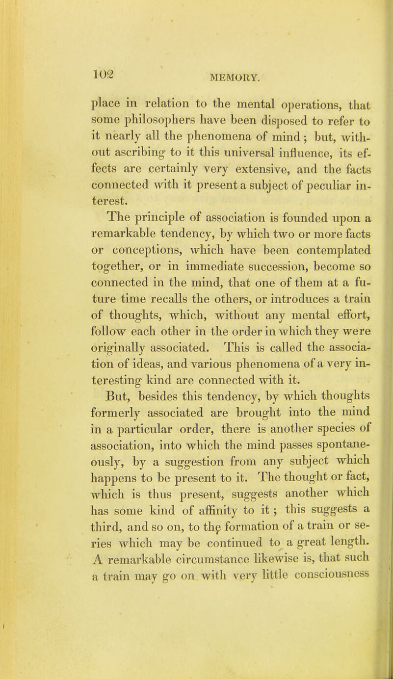place in relation to the mental operations, that some philosophers have been disposed to refer to it nearly all the phenomena of mind; but, with- out ascribing to it this universal influence, its ef- fects are certainly very extensive, and the facts connected with it present a subject of peculiar in- terest. The principle of association is founded upon a remarkable tendency, by which two or more facts or conceptions, which have been contemplated together, or in immediate succession, become so connected in the mind, that one of them at a fu- ture time recalls the others, or introduces a train of thoughts, which, without any mental effort, follow each other in the order in which they were originally associated. This is called the associa- tion of ideas, and various phenomena of a very in- teresting kind are connected with it. But, besides this tendency, by which thoughts formerly associated are brought into the mind in a particular order, there is another species of association, into which the mind passes spontane- ously, by a suggestion from any subject which happens to be present to it. The thought or fact, which is thus present, suggests another which has some kind of affinity to it; this suggests a third, and so on, to the formation of a train or se- ries which may be continued to a great length. A remarkable circumstance likewise is, that such a train may go on with very little consciousness