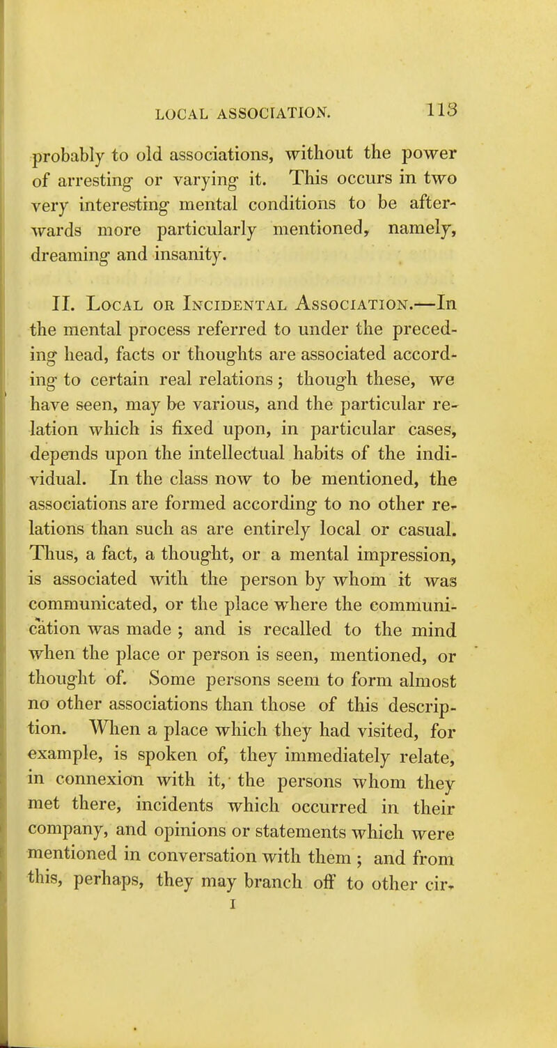 probably to old associations, without the power of arresting or varying it. This occurs in two very interesting mental conditions to be after- wards more particularly mentioned, namely, dreaming and insanity. II. Local or Incidental Association.—In the mental process referred to under the preced- ing head, facts or thoughts are associated accord- ing to certain real relations; though these, we have seen, may be various, and the particular re- lation which is fixed upon, in particular cases, depends upon the intellectual habits of the indi- vidual. In the class now to be mentioned, the associations are formed according to no other ref- lations than such as are entirely local or casual. Thus, a fact, a thought, or a mental impression, is associated with the person by whom it was communicated, or the place where the communi- cation was made ; and is recalled to the mind when the place or person is seen, mentioned, or thought of. Some persons seem to form almost no other associations than those of this descrip- tion. When a place which they had visited, for example, is spoken of, they immediately relate, in connexion with it, the persons whom they met there, incidents which occurred in their company, and opinions or statements which were mentioned in conversation with them ; and from this, perhaps, they may branch off to other cm