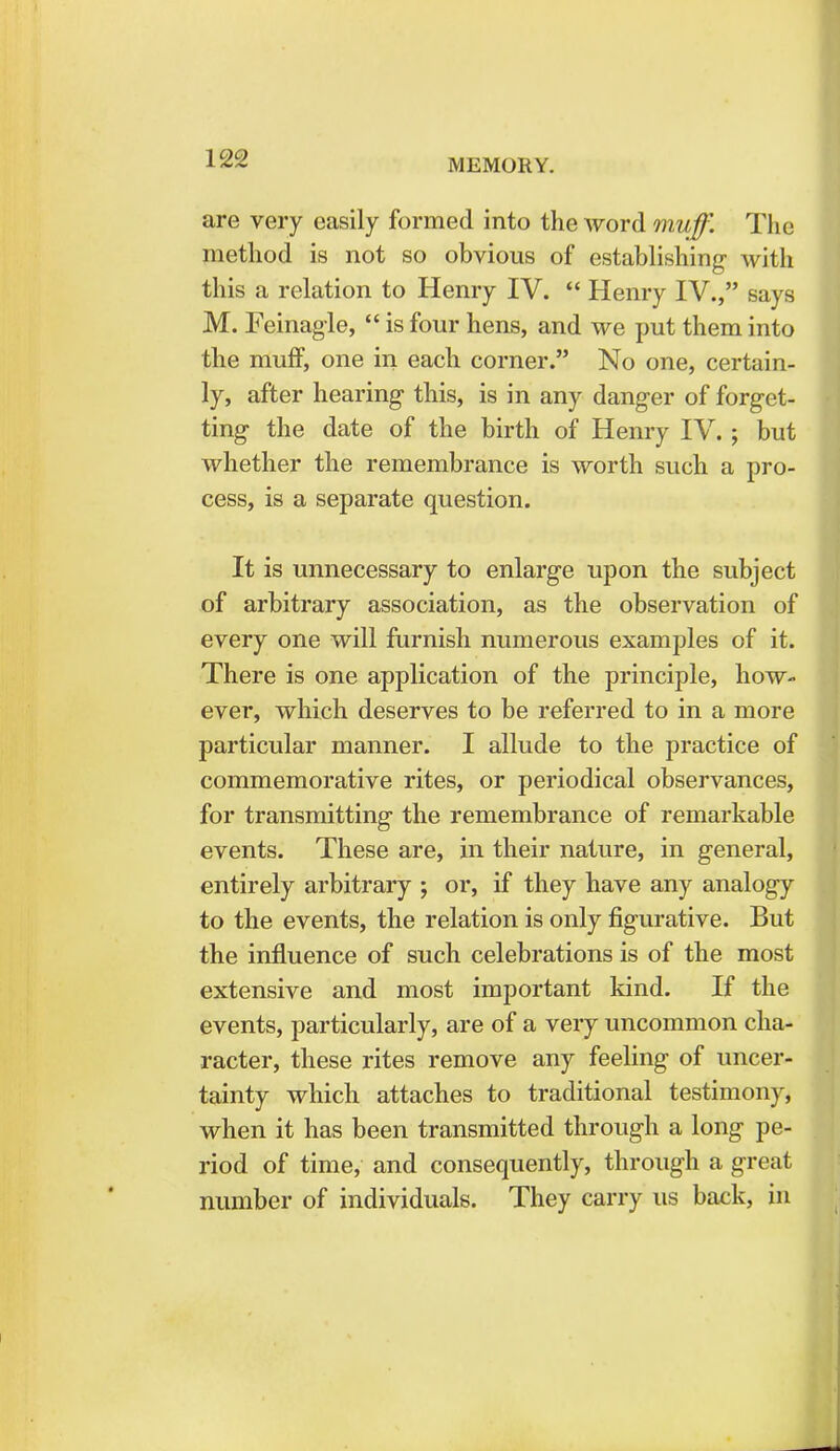 are very easily formed into the word muff. The method is not so obvious of establishing with this a relation to Henry IV.  Henry IV., says M. Feinagle,  is four hens, and we put them into the muff, one in each corner. No one, certain- ly, after hearing this, is in any danger of forget- ting the date of the birth of Henry IV. ; but whether the remembrance is worth such a pro- cess, is a separate question. It is unnecessary to enlarge upon the subject of arbitrary association, as the observation of every one will furnish numerous examples of it. There is one application of the principle, how- ever, which deserves to be referred to in a more particular manner. I allude to the practice of commemorative rites, or periodical observances, for transmitting the remembrance of remarkable events. These are, in their nature, in general, entirely arbitrary ; or, if they have any analogy to the events, the relation is only figurative. But the influence of such celebrations is of the most extensive and most important kind. If the events, particularly, are of a very uncommon cha- racter, these rites remove any feeling of uncer- tainty which attaches to traditional testimony, when it has been transmitted through a long pe- riod of time, and consequently, through a great number of individuals. They carry us back, in